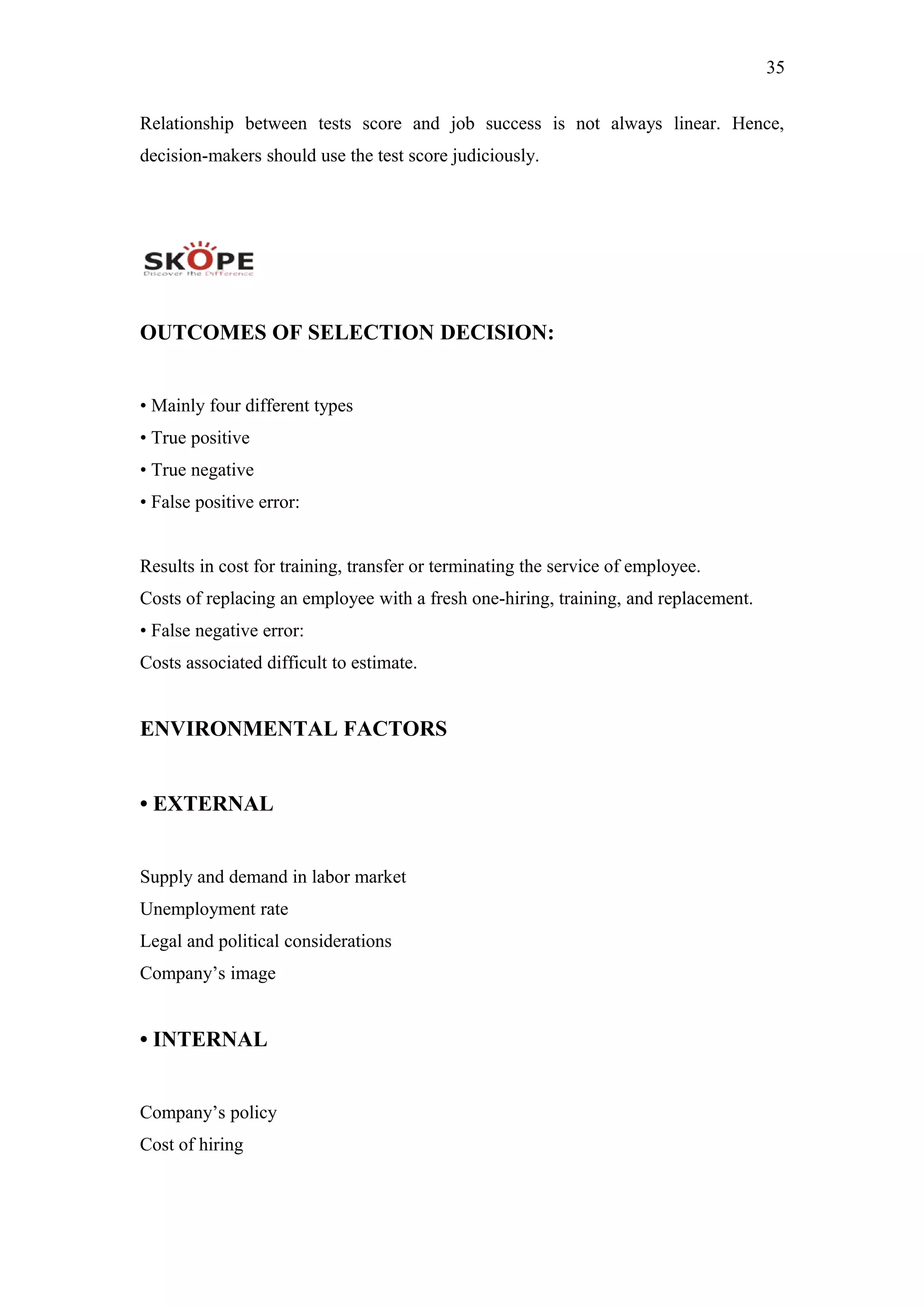 35
Relationship between tests score and job success is not always linear. Hence,
decision-makers should use the test score judiciously.
OUTCOMES OF SELECTION DECISION:
• Mainly four different types
• True positive
• True negative
• False positive error:
Results in cost for training, transfer or terminating the service of employee.
Costs of replacing an employee with a fresh one-hiring, training, and replacement.
• False negative error:
Costs associated difficult to estimate.
ENVIRONMENTAL FACTORS
• EXTERNAL
Supply and demand in labor market
Unemployment rate
Legal and political considerations
Company’s image
• INTERNAL
Company’s policy
Cost of hiring
 