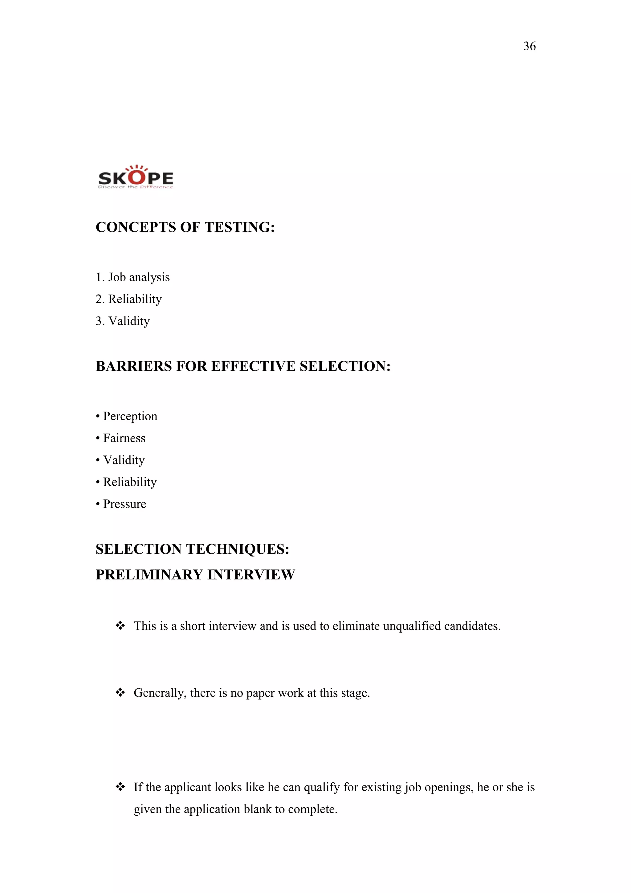 36
CONCEPTS OF TESTING:
1. Job analysis
2. Reliability
3. Validity
BARRIERS FOR EFFECTIVE SELECTION:
• Perception
• Fairness
• Validity
• Reliability
• Pressure
SELECTION TECHNIQUES:
PRELIMINARY INTERVIEW
 This is a short interview and is used to eliminate unqualified candidates.
 Generally, there is no paper work at this stage.
 If the applicant looks like he can qualify for existing job openings, he or she is
given the application blank to complete.
 