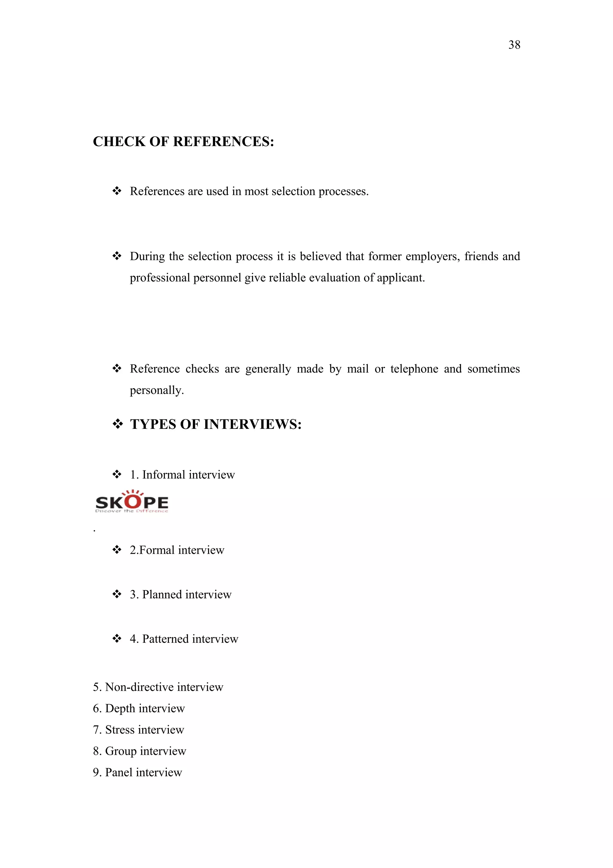 38
CHECK OF REFERENCES:
 References are used in most selection processes.
 During the selection process it is believed that former employers, friends and
professional personnel give reliable evaluation of applicant.
 Reference checks are generally made by mail or telephone and sometimes
personally.
 TYPES OF INTERVIEWS:
 1. Informal interview
.
 2.Formal interview
 3. Planned interview
 4. Patterned interview
5. Non-directive interview
6. Depth interview
7. Stress interview
8. Group interview
9. Panel interview
 