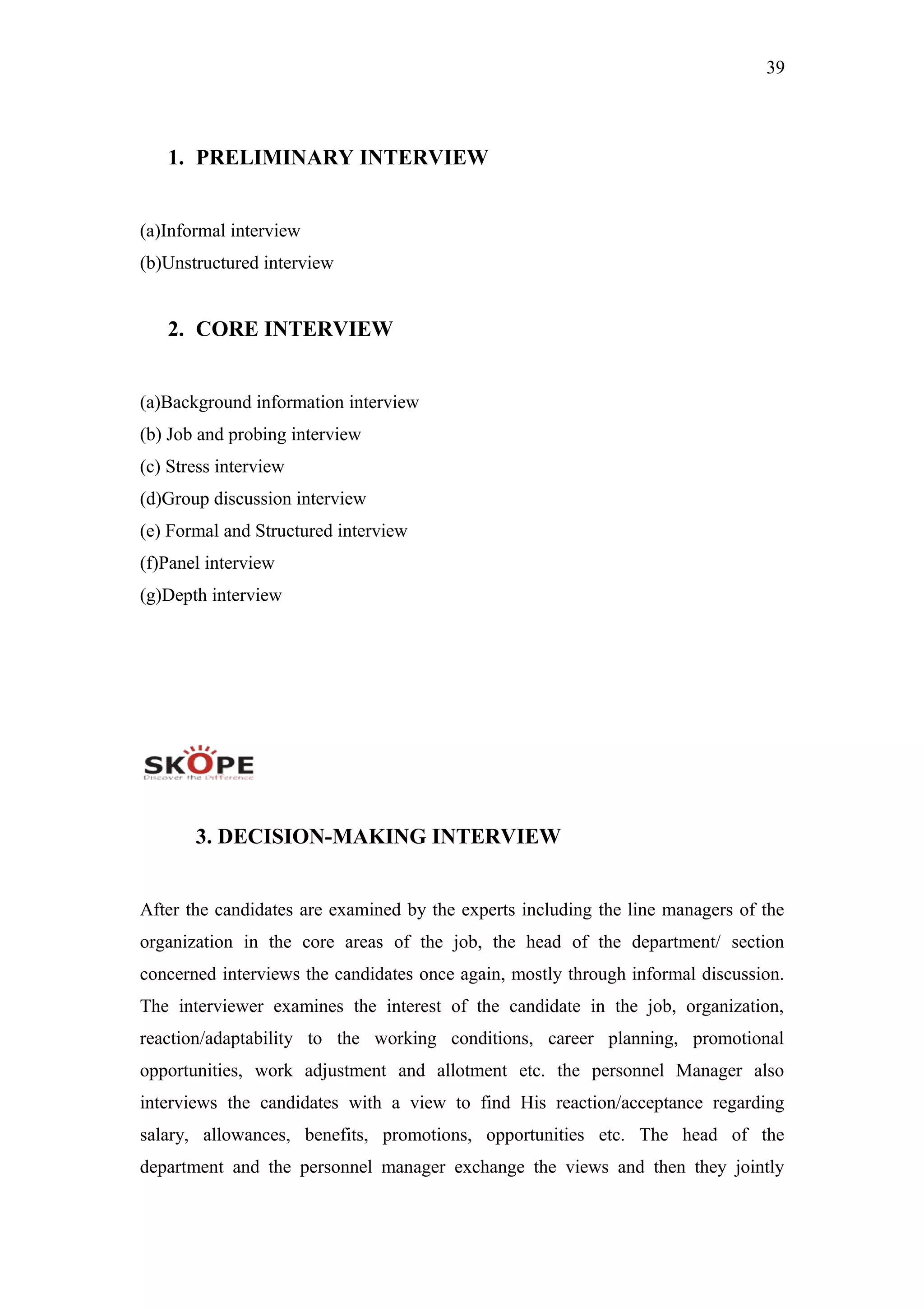 39
1. PRELIMINARY INTERVIEW
(a)Informal interview
(b)Unstructured interview
2. CORE INTERVIEW
(a)Background information interview
(b) Job and probing interview
(c) Stress interview
(d)Group discussion interview
(e) Formal and Structured interview
(f)Panel interview
(g)Depth interview
3. DECISION-MAKING INTERVIEW
After the candidates are examined by the experts including the line managers of the
organization in the core areas of the job, the head of the department/ section
concerned interviews the candidates once again, mostly through informal discussion.
The interviewer examines the interest of the candidate in the job, organization,
reaction/adaptability to the working conditions, career planning, promotional
opportunities, work adjustment and allotment etc. the personnel Manager also
interviews the candidates with a view to find His reaction/acceptance regarding
salary, allowances, benefits, promotions, opportunities etc. The head of the
department and the personnel manager exchange the views and then they jointly
 