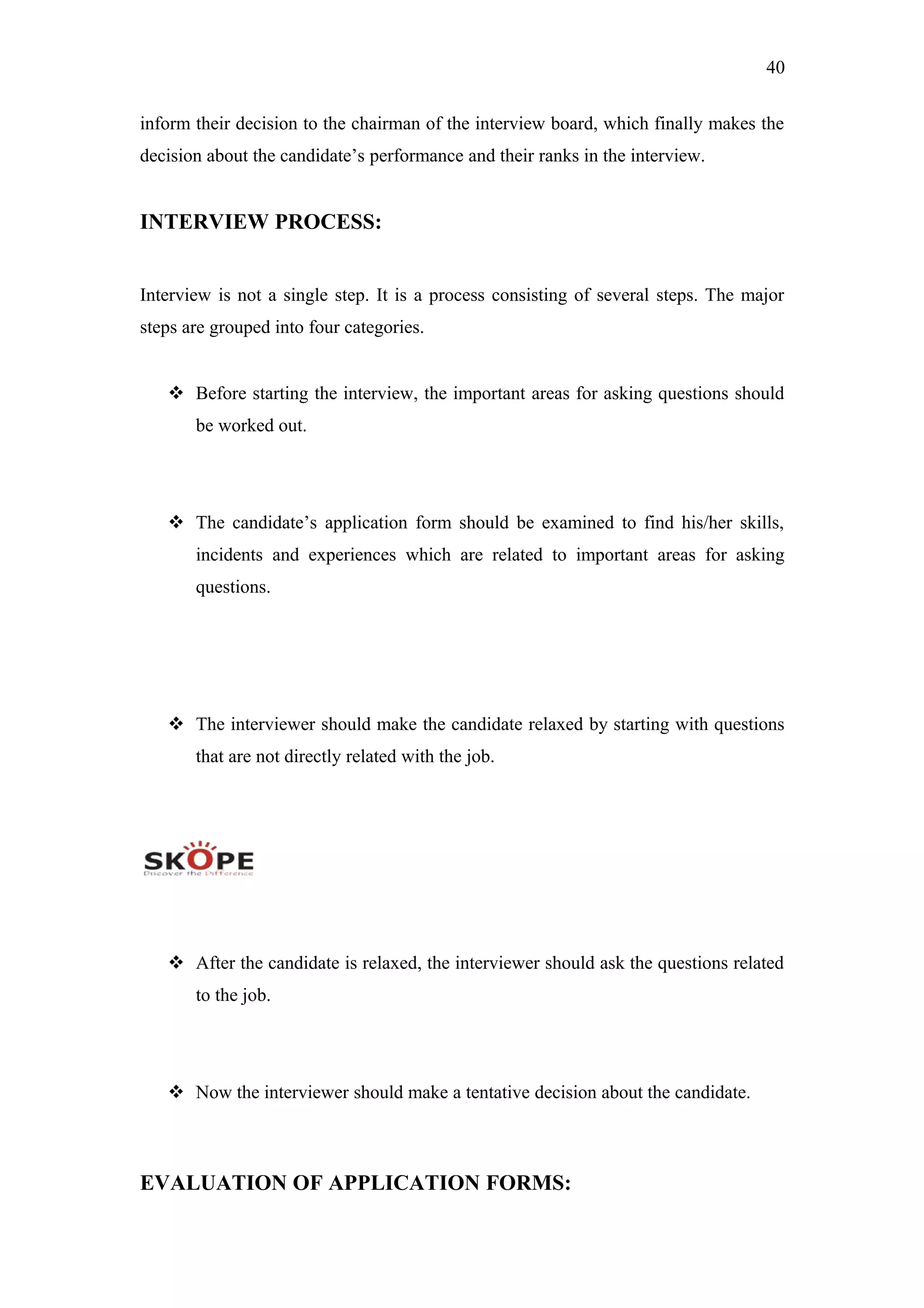 40
inform their decision to the chairman of the interview board, which finally makes the
decision about the candidate’s performance and their ranks in the interview.
INTERVIEW PROCESS:
Interview is not a single step. It is a process consisting of several steps. The major
steps are grouped into four categories.
 Before starting the interview, the important areas for asking questions should
be worked out.
 The candidate’s application form should be examined to find his/her skills,
incidents and experiences which are related to important areas for asking
questions.
 The interviewer should make the candidate relaxed by starting with questions
that are not directly related with the job.
 After the candidate is relaxed, the interviewer should ask the questions related
to the job.
 Now the interviewer should make a tentative decision about the candidate.
EVALUATION OF APPLICATION FORMS:
 
