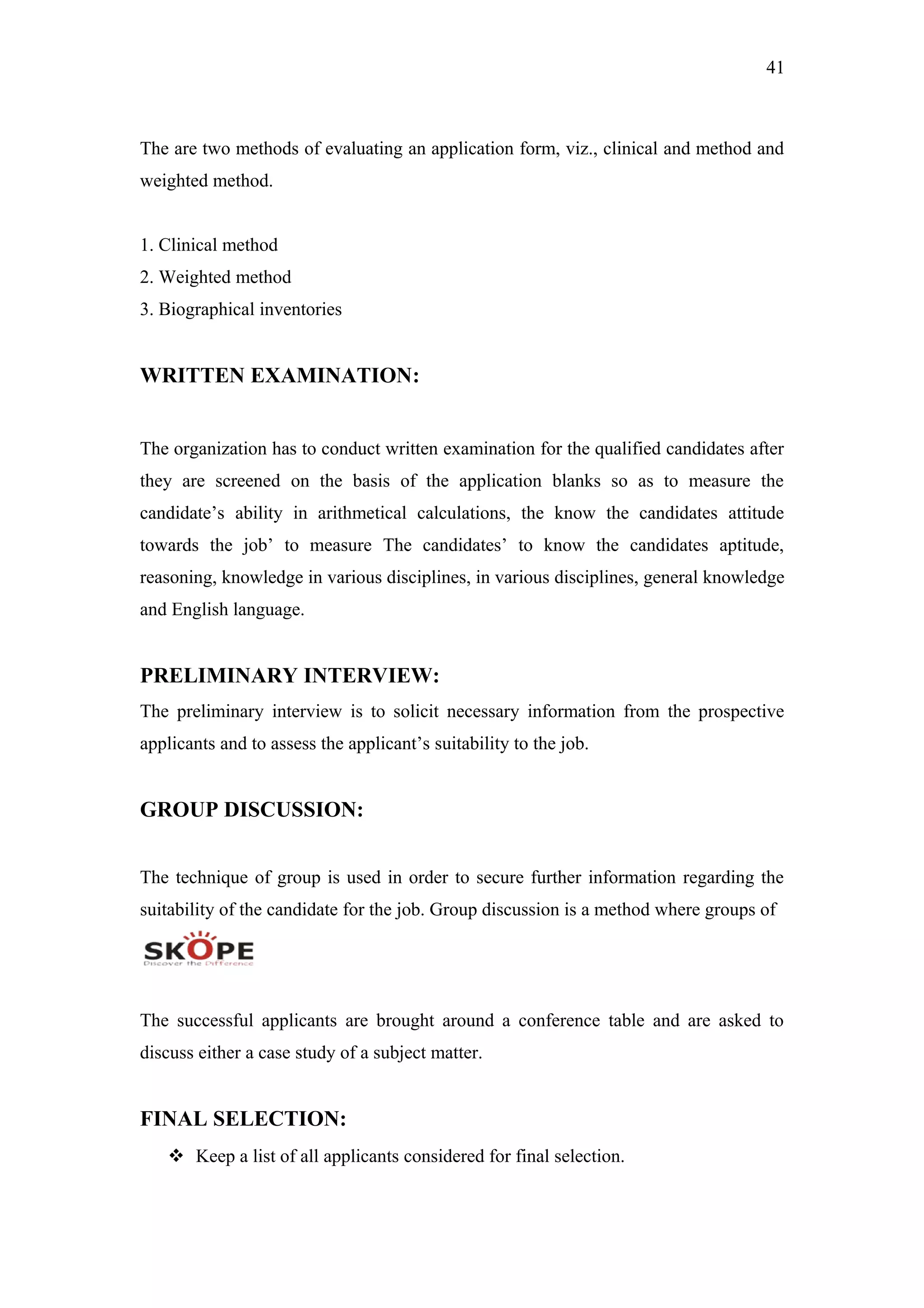 41
The are two methods of evaluating an application form, viz., clinical and method and
weighted method.
1. Clinical method
2. Weighted method
3. Biographical inventories
WRITTEN EXAMINATION:
The organization has to conduct written examination for the qualified candidates after
they are screened on the basis of the application blanks so as to measure the
candidate’s ability in arithmetical calculations, the know the candidates attitude
towards the job’ to measure The candidates’ to know the candidates aptitude,
reasoning, knowledge in various disciplines, in various disciplines, general knowledge
and English language.
PRELIMINARY INTERVIEW:
The preliminary interview is to solicit necessary information from the prospective
applicants and to assess the applicant’s suitability to the job.
GROUP DISCUSSION:
The technique of group is used in order to secure further information regarding the
suitability of the candidate for the job. Group discussion is a method where groups of
The successful applicants are brought around a conference table and are asked to
discuss either a case study of a subject matter.
FINAL SELECTION:
 Keep a list of all applicants considered for final selection.
 