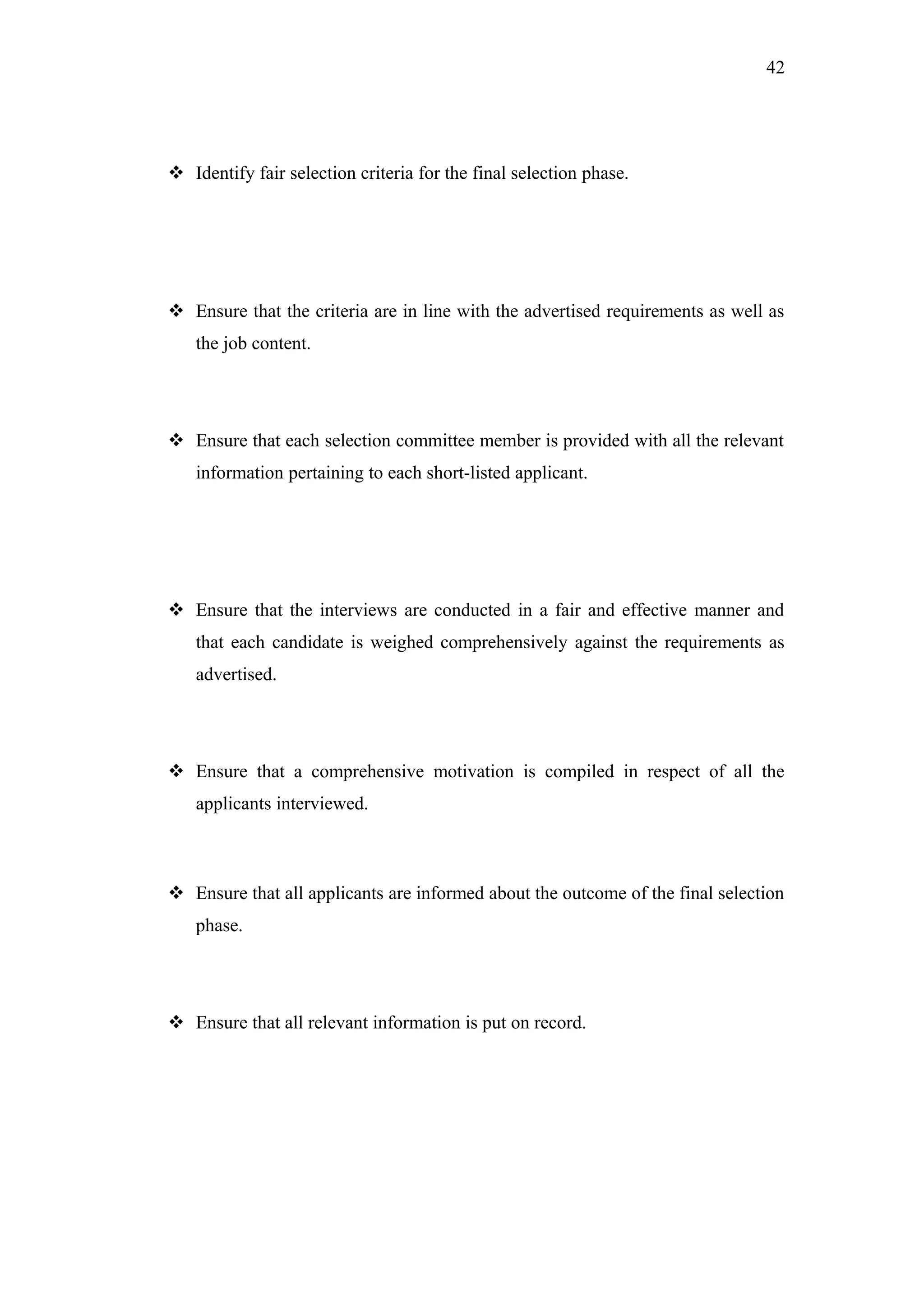 42
 Identify fair selection criteria for the final selection phase.
 Ensure that the criteria are in line with the advertised requirements as well as
the job content.
 Ensure that each selection committee member is provided with all the relevant
information pertaining to each short-listed applicant.
 Ensure that the interviews are conducted in a fair and effective manner and
that each candidate is weighed comprehensively against the requirements as
advertised.
 Ensure that a comprehensive motivation is compiled in respect of all the
applicants interviewed.
 Ensure that all applicants are informed about the outcome of the final selection
phase.
 Ensure that all relevant information is put on record.
 