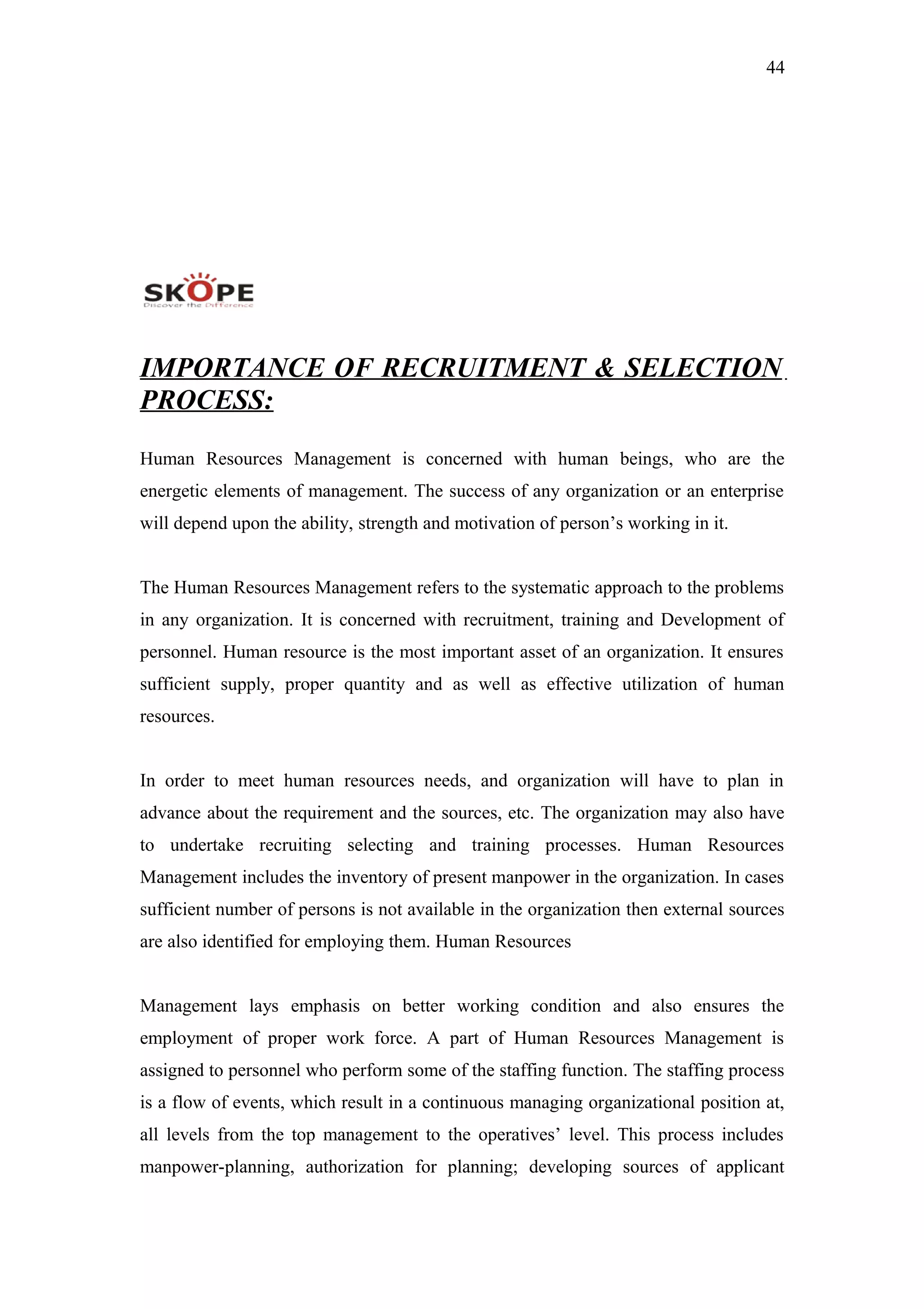 44
IMPORTANCE OF RECRUITMENT & SELECTION
PROCESS:
Human Resources Management is concerned with human beings, who are the
energetic elements of management. The success of any organization or an enterprise
will depend upon the ability, strength and motivation of person’s working in it.
The Human Resources Management refers to the systematic approach to the problems
in any organization. It is concerned with recruitment, training and Development of
personnel. Human resource is the most important asset of an organization. It ensures
sufficient supply, proper quantity and as well as effective utilization of human
resources.
In order to meet human resources needs, and organization will have to plan in
advance about the requirement and the sources, etc. The organization may also have
to undertake recruiting selecting and training processes. Human Resources
Management includes the inventory of present manpower in the organization. In cases
sufficient number of persons is not available in the organization then external sources
are also identified for employing them. Human Resources
Management lays emphasis on better working condition and also ensures the
employment of proper work force. A part of Human Resources Management is
assigned to personnel who perform some of the staffing function. The staffing process
is a flow of events, which result in a continuous managing organizational position at,
all levels from the top management to the operatives’ level. This process includes
manpower-planning, authorization for planning; developing sources of applicant
 