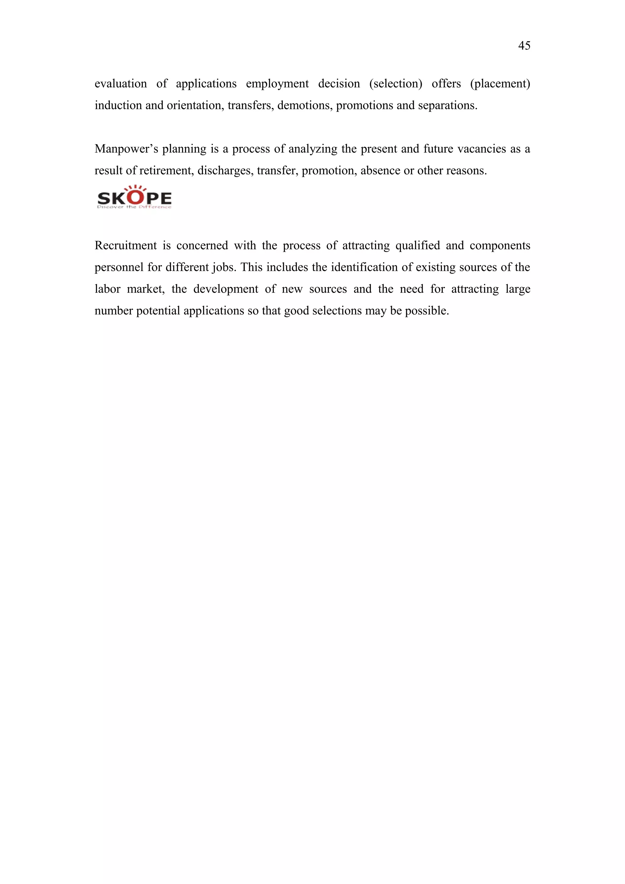 45
evaluation of applications employment decision (selection) offers (placement)
induction and orientation, transfers, demotions, promotions and separations.
Manpower’s planning is a process of analyzing the present and future vacancies as a
result of retirement, discharges, transfer, promotion, absence or other reasons.
Recruitment is concerned with the process of attracting qualified and components
personnel for different jobs. This includes the identification of existing sources of the
labor market, the development of new sources and the need for attracting large
number potential applications so that good selections may be possible.
 