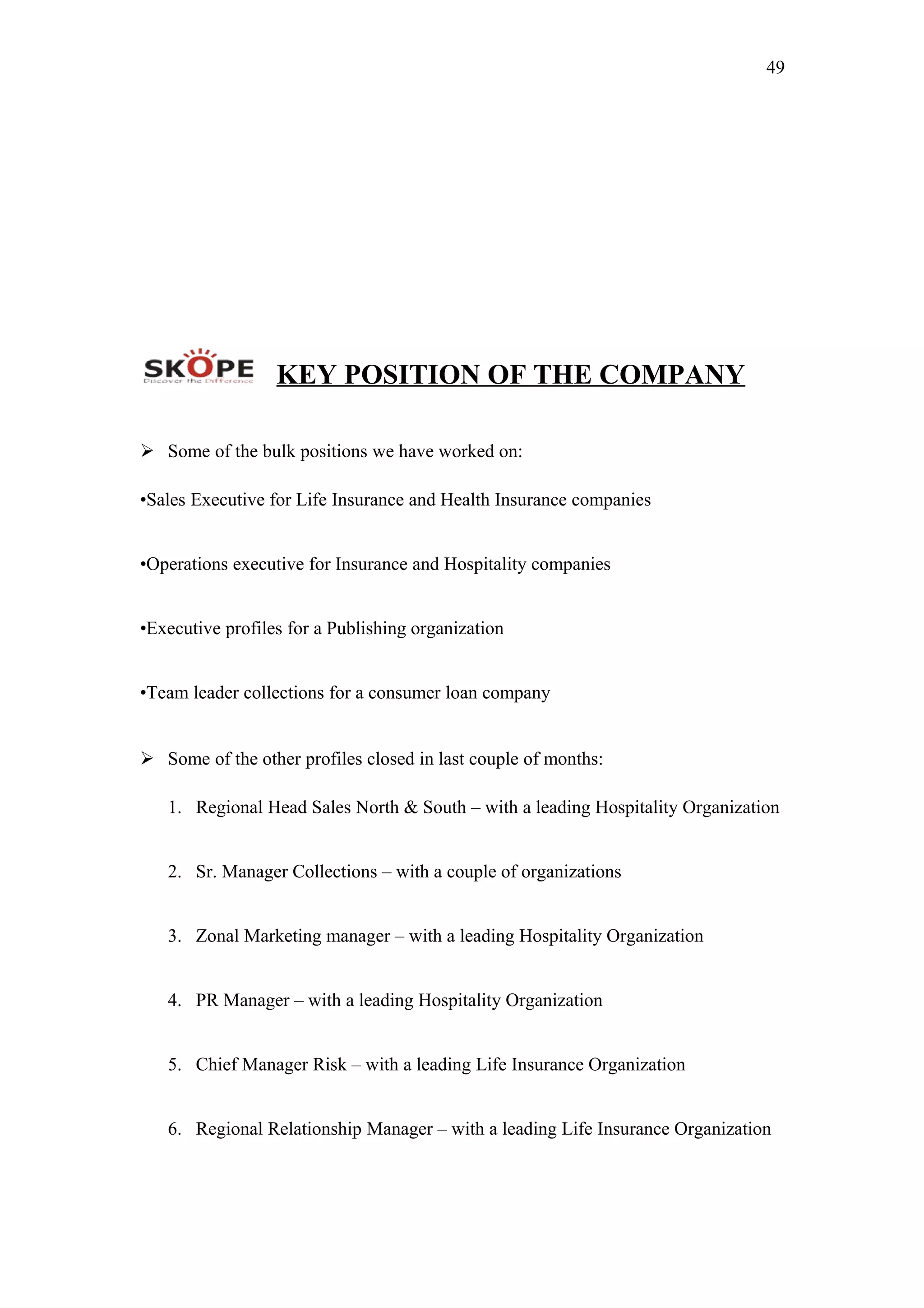 49
KEY POSITION OF THE COMPANY
 Some of the bulk positions we have worked on:
•Sales Executive for Life Insurance and Health Insurance companies
•Operations executive for Insurance and Hospitality companies
•Executive profiles for a Publishing organization
•Team leader collections for a consumer loan company
 Some of the other profiles closed in last couple of months:
1. Regional Head Sales North & South – with a leading Hospitality Organization
2. Sr. Manager Collections – with a couple of organizations
3. Zonal Marketing manager – with a leading Hospitality Organization
4. PR Manager – with a leading Hospitality Organization
5. Chief Manager Risk – with a leading Life Insurance Organization
6. Regional Relationship Manager – with a leading Life Insurance Organization
 
