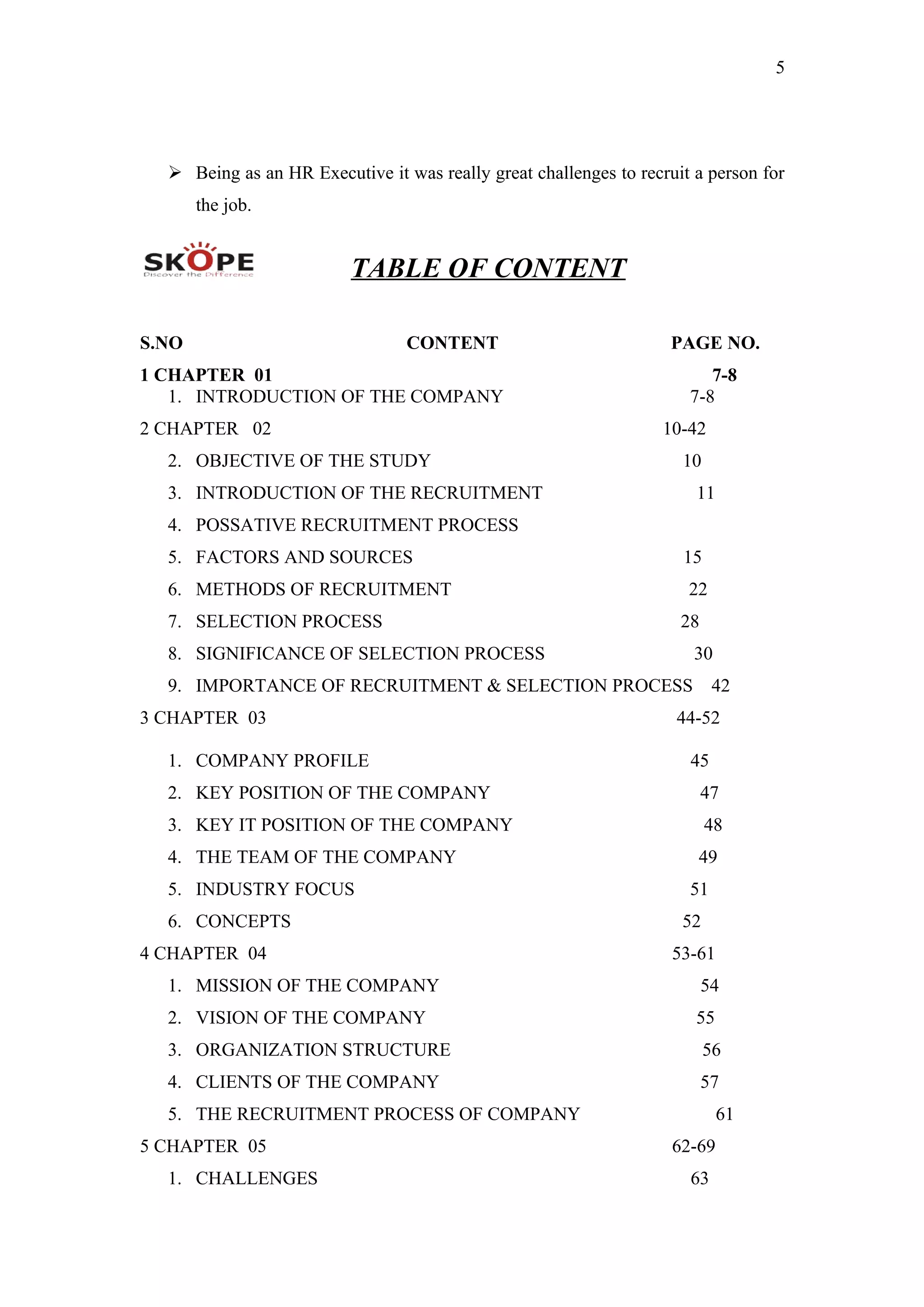 5
 Being as an HR Executive it was really great challenges to recruit a person for
the job.
TABLE OF CONTENT
S.NO CONTENT PAGE NO.
1 CHAPTER 01 7-8
1. INTRODUCTION OF THE COMPANY 7-8
2 CHAPTER 02 10-42
2. OBJECTIVE OF THE STUDY 10
3. INTRODUCTION OF THE RECRUITMENT 11
4. POSSATIVE RECRUITMENT PROCESS
5. FACTORS AND SOURCES 15
6. METHODS OF RECRUITMENT 22
7. SELECTION PROCESS 28
8. SIGNIFICANCE OF SELECTION PROCESS 30
9. IMPORTANCE OF RECRUITMENT & SELECTION PROCESS 42
3 CHAPTER 03 44-52
1. COMPANY PROFILE 45
2. KEY POSITION OF THE COMPANY 47
3. KEY IT POSITION OF THE COMPANY 48
4. THE TEAM OF THE COMPANY 49
5. INDUSTRY FOCUS 51
6. CONCEPTS 52
4 CHAPTER 04 53-61
1. MISSION OF THE COMPANY 54
2. VISION OF THE COMPANY 55
3. ORGANIZATION STRUCTURE 56
4. CLIENTS OF THE COMPANY 57
5. THE RECRUITMENT PROCESS OF COMPANY 61
5 CHAPTER 05 62-69
1. CHALLENGES 63
 