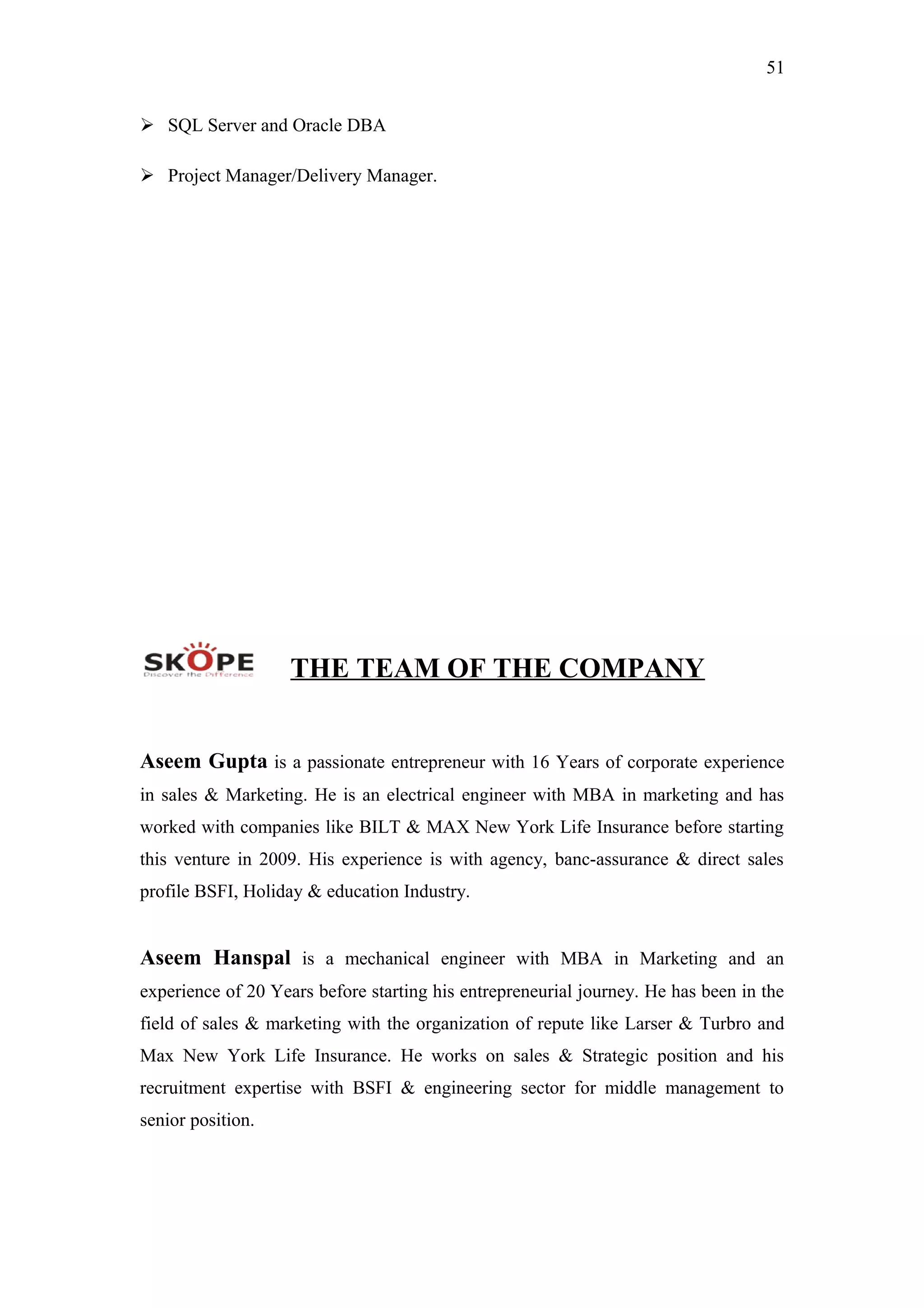 51
 SQL Server and Oracle DBA
 Project Manager/Delivery Manager.
THE TEAM OF THE COMPANY
Aseem Gupta is a passionate entrepreneur with 16 Years of corporate experience
in sales & Marketing. He is an electrical engineer with MBA in marketing and has
worked with companies like BILT & MAX New York Life Insurance before starting
this venture in 2009. His experience is with agency, banc-assurance & direct sales
profile BSFI, Holiday & education Industry.
Aseem Hanspal is a mechanical engineer with MBA in Marketing and an
experience of 20 Years before starting his entrepreneurial journey. He has been in the
field of sales & marketing with the organization of repute like Larser & Turbro and
Max New York Life Insurance. He works on sales & Strategic position and his
recruitment expertise with BSFI & engineering sector for middle management to
senior position.
 