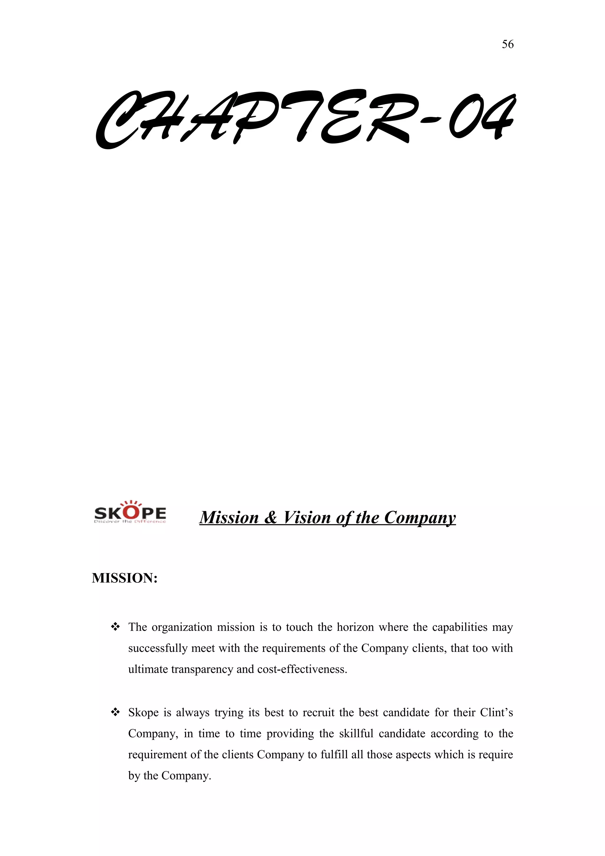 56
CHAPTER-04
Mission & Vision of the Company
MISSION:
 The organization mission is to touch the horizon where the capabilities may
successfully meet with the requirements of the Company clients, that too with
ultimate transparency and cost-effectiveness.
 Skope is always trying its best to recruit the best candidate for their Clint’s
Company, in time to time providing the skillful candidate according to the
requirement of the clients Company to fulfill all those aspects which is require
by the Company.
 