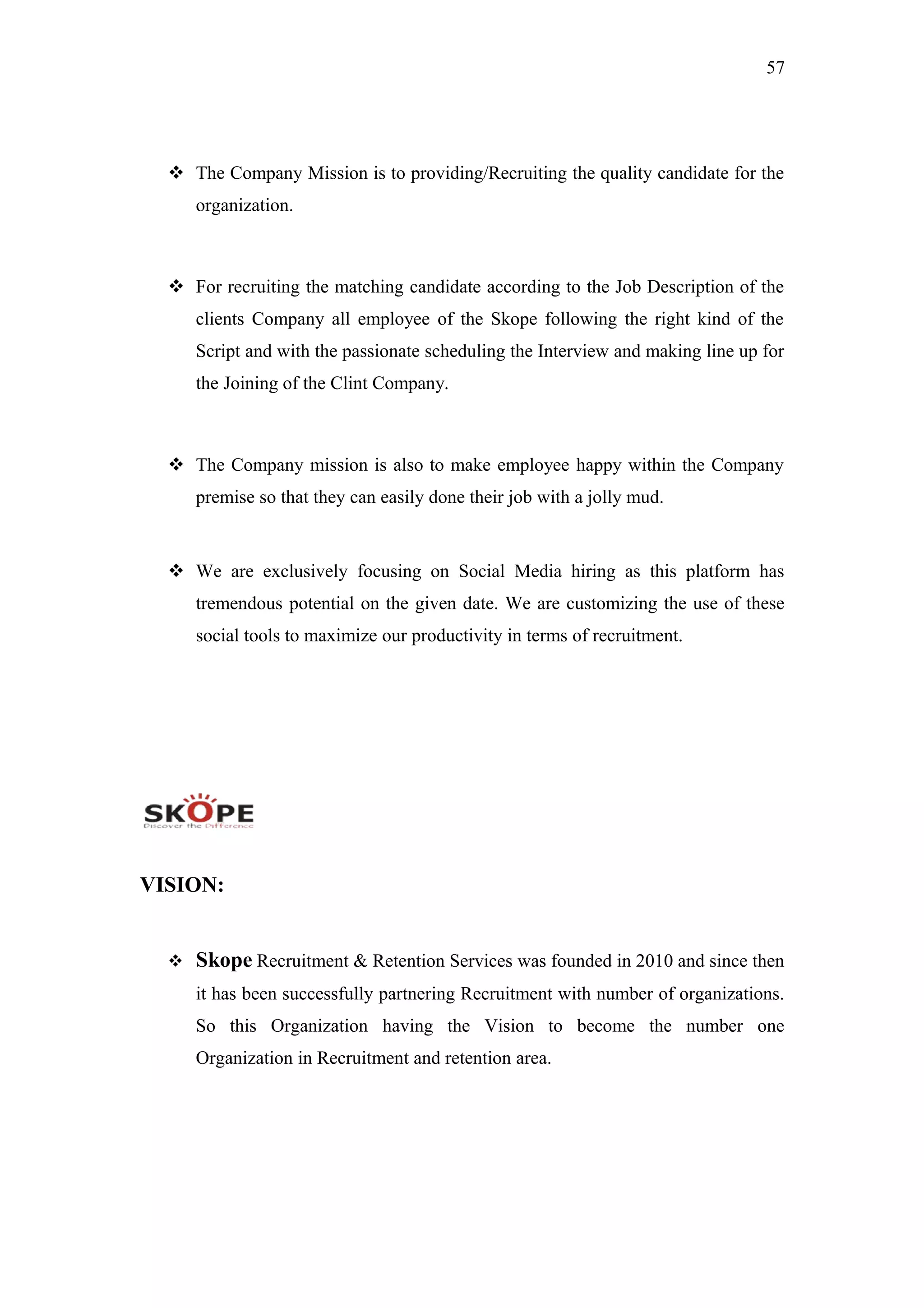 57
 The Company Mission is to providing/Recruiting the quality candidate for the
organization.
 For recruiting the matching candidate according to the Job Description of the
clients Company all employee of the Skope following the right kind of the
Script and with the passionate scheduling the Interview and making line up for
the Joining of the Clint Company.
 The Company mission is also to make employee happy within the Company
premise so that they can easily done their job with a jolly mud.
 We are exclusively focusing on Social Media hiring as this platform has
tremendous potential on the given date. We are customizing the use of these
social tools to maximize our productivity in terms of recruitment.
VISION:
 Skope Recruitment & Retention Services was founded in 2010 and since then
it has been successfully partnering Recruitment with number of organizations.
So this Organization having the Vision to become the number one
Organization in Recruitment and retention area.
 