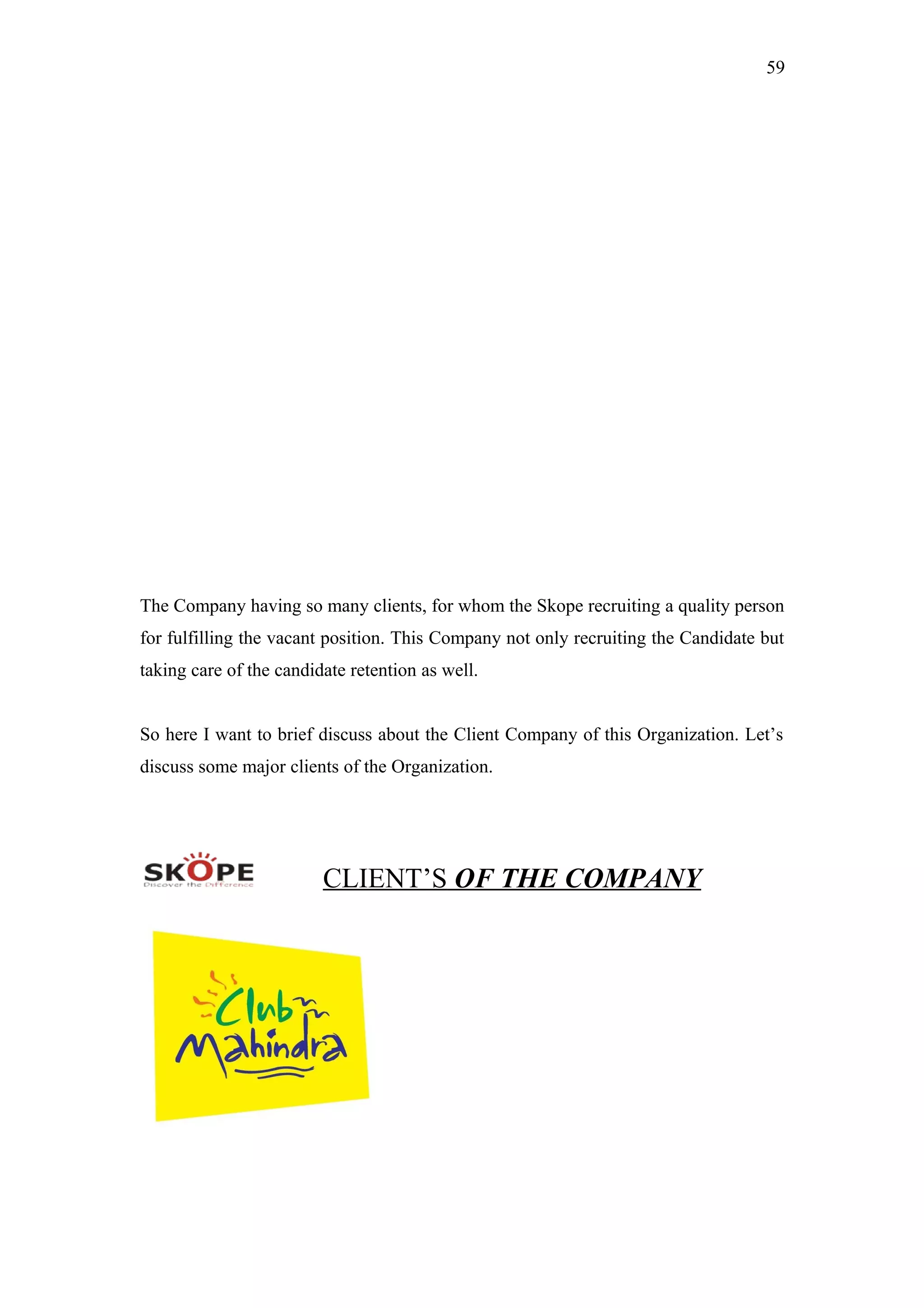 59
The Company having so many clients, for whom the Skope recruiting a quality person
for fulfilling the vacant position. This Company not only recruiting the Candidate but
taking care of the candidate retention as well.
So here I want to brief discuss about the Client Company of this Organization. Let’s
discuss some major clients of the Organization.
CLIENT’S OF THE COMPANY
 