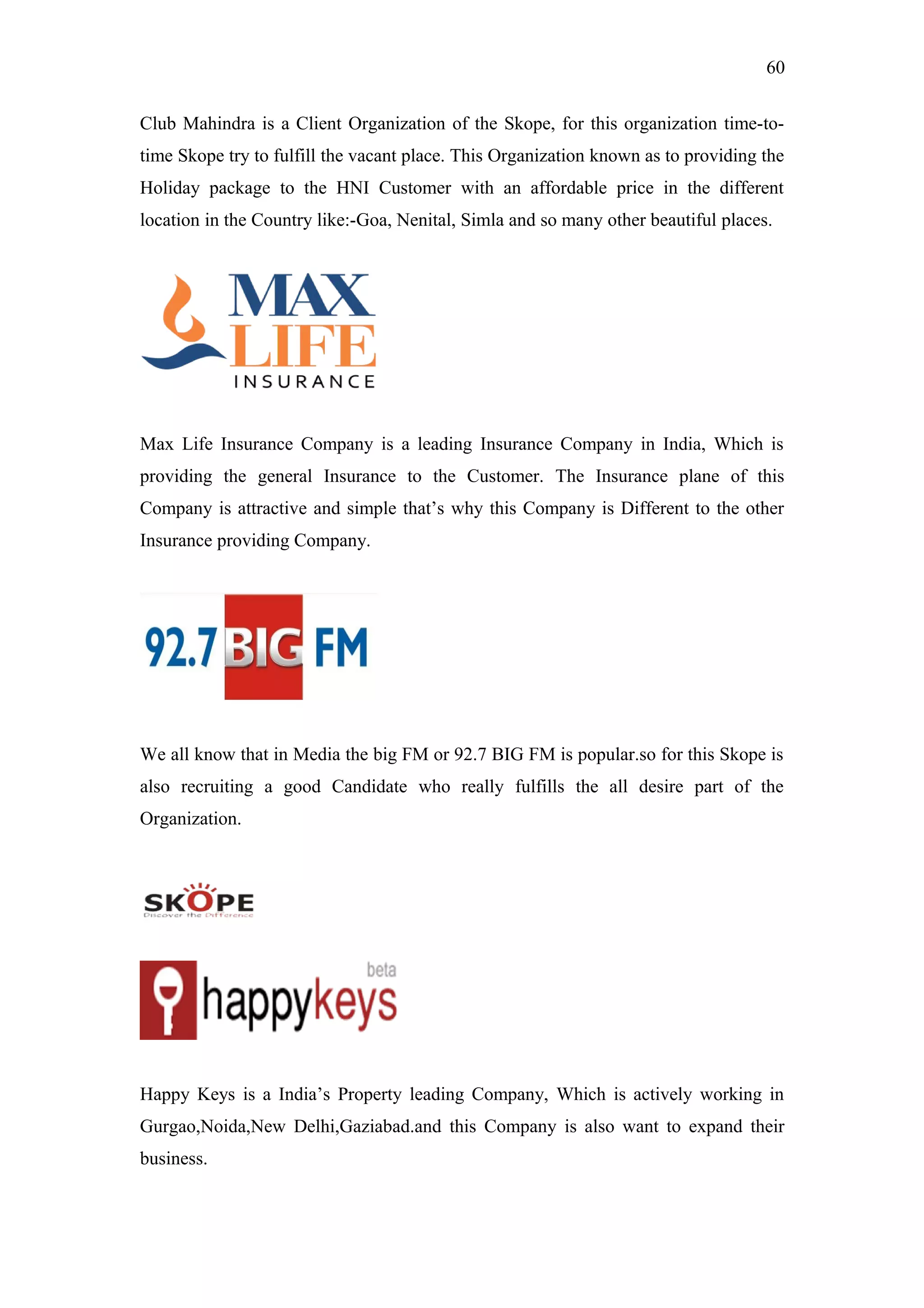 60
Club Mahindra is a Client Organization of the Skope, for this organization time-to-
time Skope try to fulfill the vacant place. This Organization known as to providing the
Holiday package to the HNI Customer with an affordable price in the different
location in the Country like:-Goa, Nenital, Simla and so many other beautiful places.
Max Life Insurance Company is a leading Insurance Company in India, Which is
providing the general Insurance to the Customer. The Insurance plane of this
Company is attractive and simple that’s why this Company is Different to the other
Insurance providing Company.
We all know that in Media the big FM or 92.7 BIG FM is popular.so for this Skope is
also recruiting a good Candidate who really fulfills the all desire part of the
Organization.
Happy Keys is a India’s Property leading Company, Which is actively working in
Gurgao,Noida,New Delhi,Gaziabad.and this Company is also want to expand their
business.
 