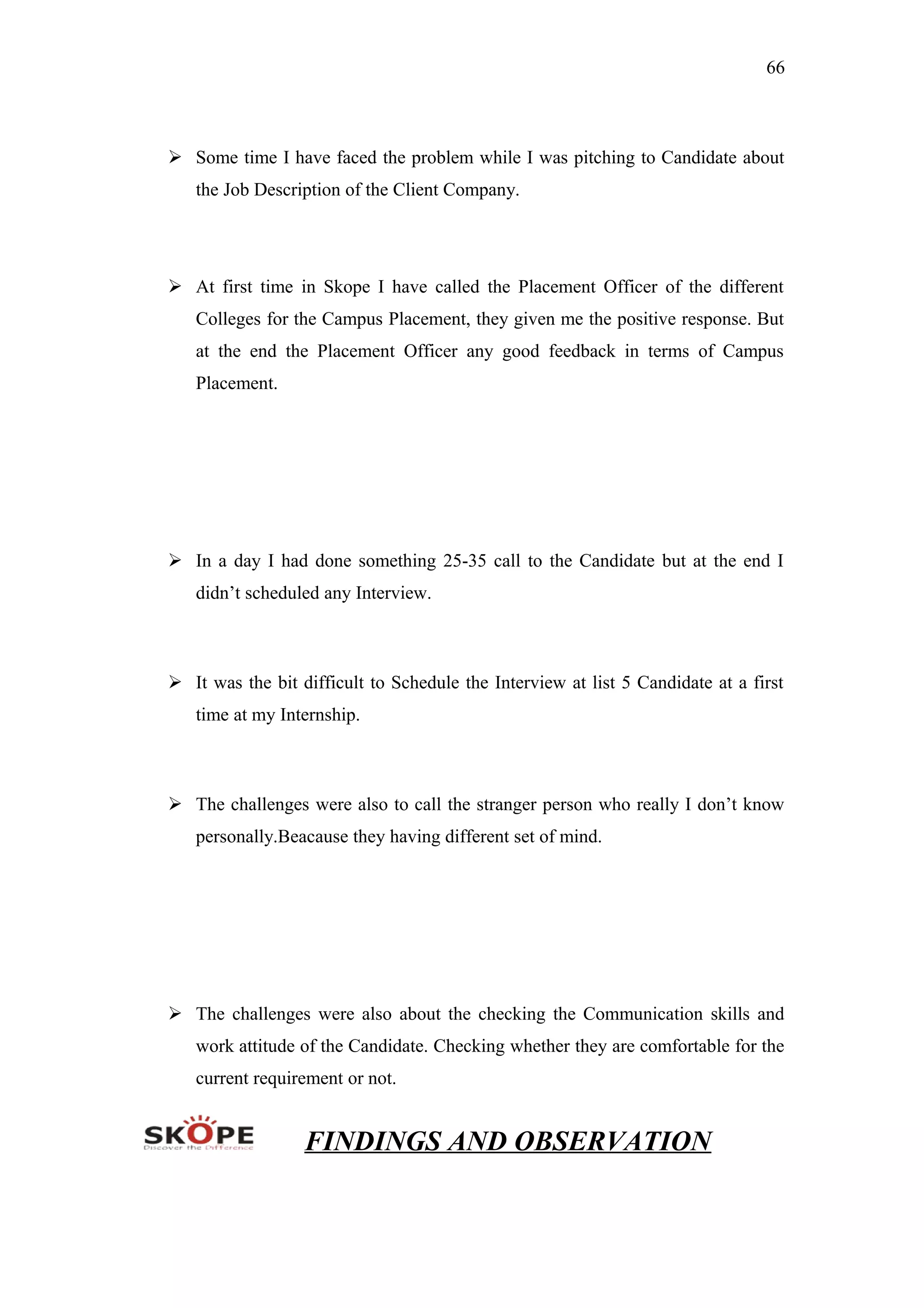 66
 Some time I have faced the problem while I was pitching to Candidate about
the Job Description of the Client Company.
 At first time in Skope I have called the Placement Officer of the different
Colleges for the Campus Placement, they given me the positive response. But
at the end the Placement Officer any good feedback in terms of Campus
Placement.
 In a day I had done something 25-35 call to the Candidate but at the end I
didn’t scheduled any Interview.
 It was the bit difficult to Schedule the Interview at list 5 Candidate at a first
time at my Internship.
 The challenges were also to call the stranger person who really I don’t know
personally.Beacause they having different set of mind.
 The challenges were also about the checking the Communication skills and
work attitude of the Candidate. Checking whether they are comfortable for the
current requirement or not.
FINDINGS AND OBSERVATION
 