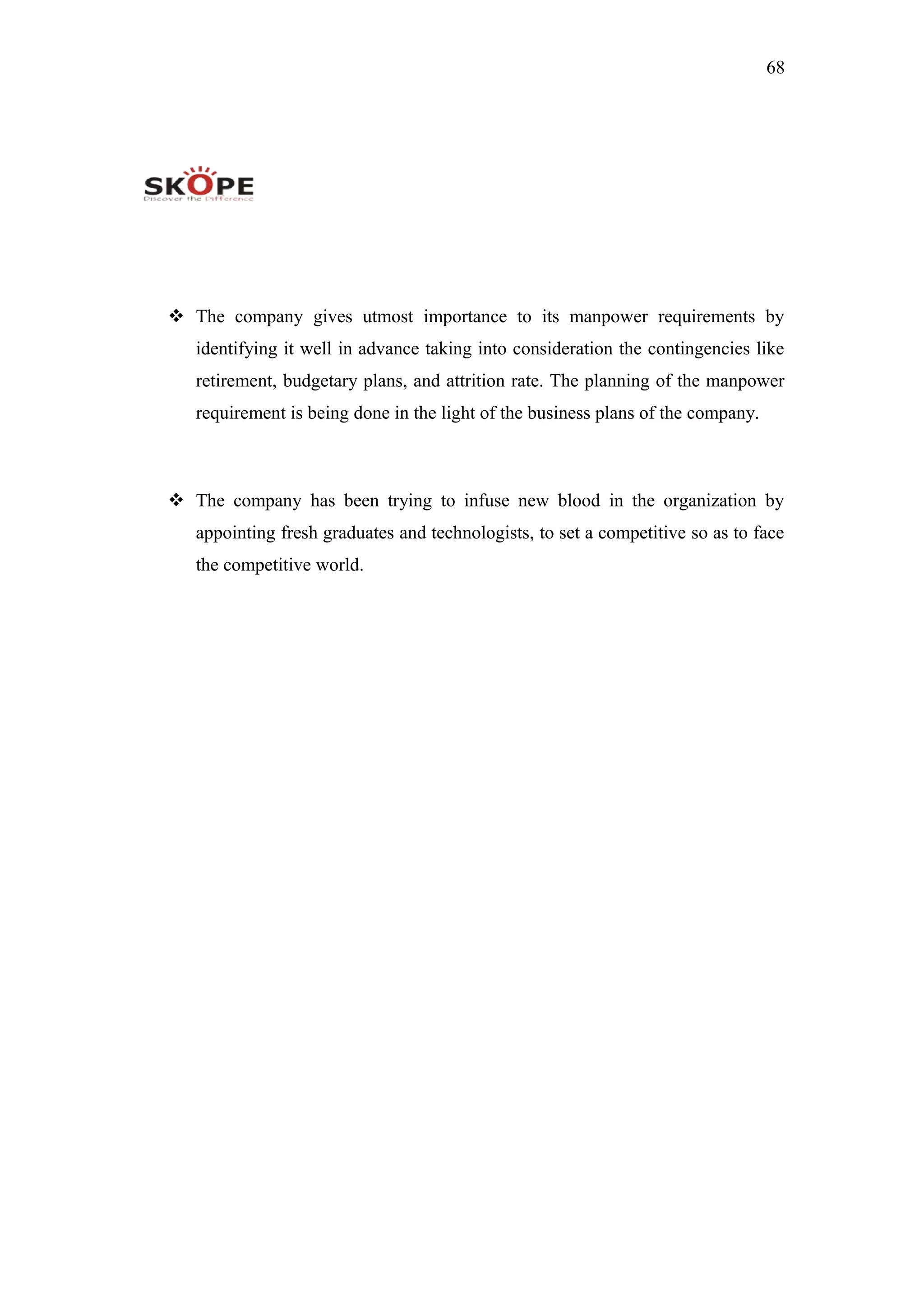 68
 The company gives utmost importance to its manpower requirements by
identifying it well in advance taking into consideration the contingencies like
retirement, budgetary plans, and attrition rate. The planning of the manpower
requirement is being done in the light of the business plans of the company.
 The company has been trying to infuse new blood in the organization by
appointing fresh graduates and technologists, to set a competitive so as to face
the competitive world.
 