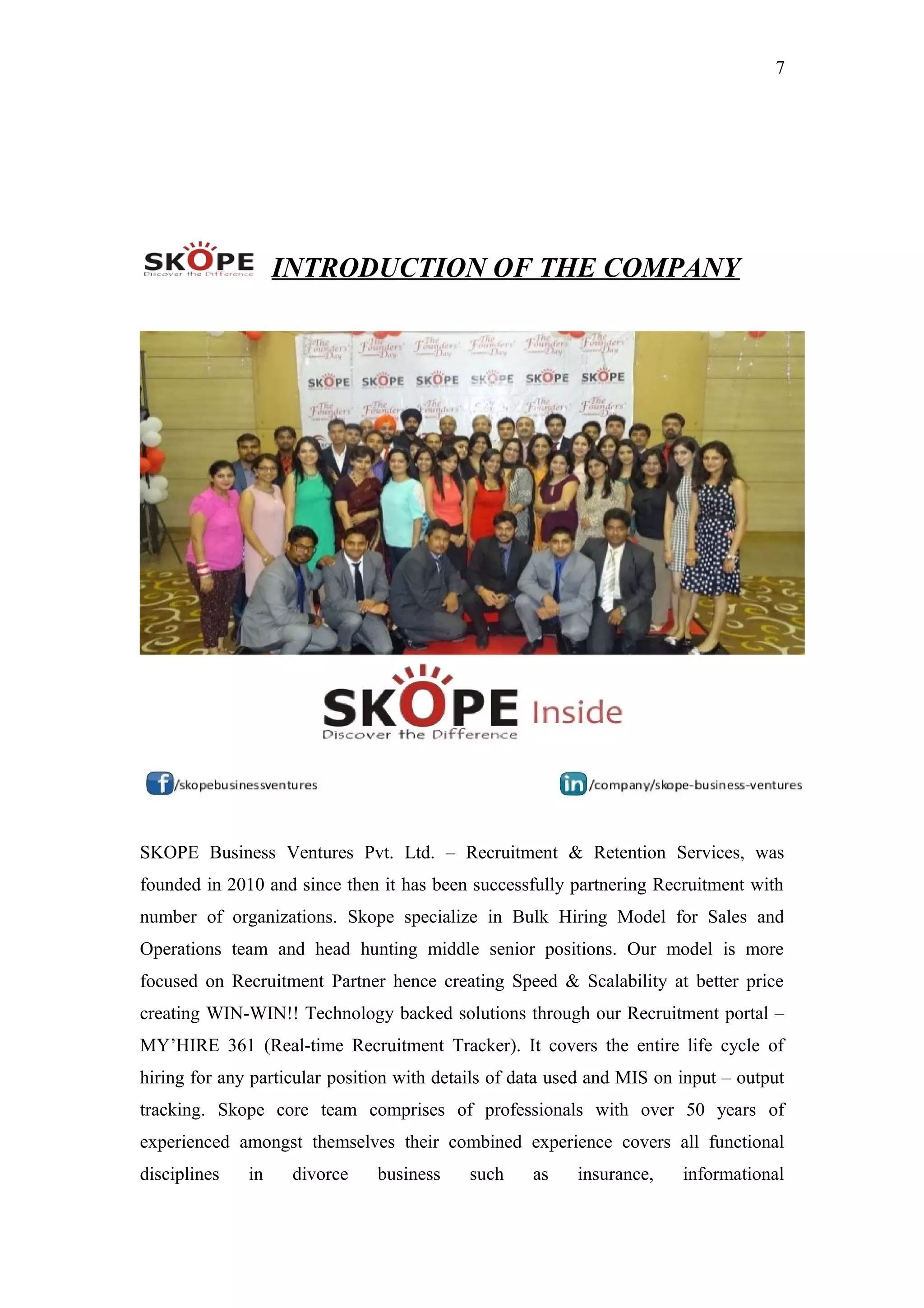 7
INTRODUCTION OF THE COMPANY
SKOPE Business Ventures Pvt. Ltd. – Recruitment & Retention Services, was
founded in 2010 and since then it has been successfully partnering Recruitment with
number of organizations. Skope specialize in Bulk Hiring Model for Sales and
Operations team and head hunting middle senior positions. Our model is more
focused on Recruitment Partner hence creating Speed & Scalability at better price
creating WIN-WIN!! Technology backed solutions through our Recruitment portal –
MY’HIRE 361 (Real-time Recruitment Tracker). It covers the entire life cycle of
hiring for any particular position with details of data used and MIS on input – output
tracking. Skope core team comprises of professionals with over 50 years of
experienced amongst themselves their combined experience covers all functional
disciplines in divorce business such as insurance, informational
 