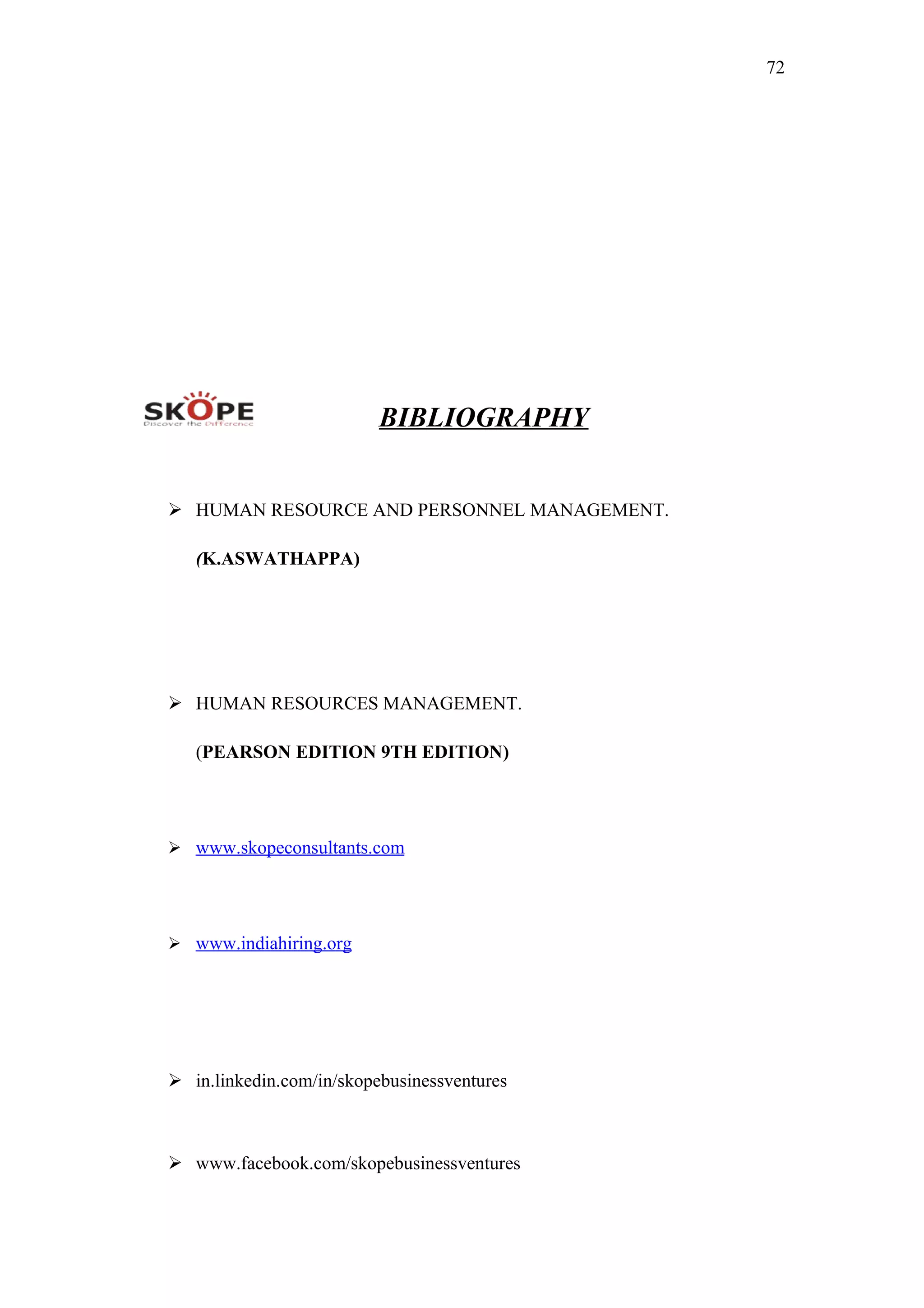 72
BIBLIOGRAPHY
 HUMAN RESOURCE AND PERSONNEL MANAGEMENT.
(K.ASWATHAPPA)
 HUMAN RESOURCES MANAGEMENT.
(PEARSON EDITION 9TH EDITION)
 www.skopeconsultants.com
 www.indiahiring.org
 in.linkedin.com/in/skopebusinessventures
 www.facebook.com/skopebusinessventures
 