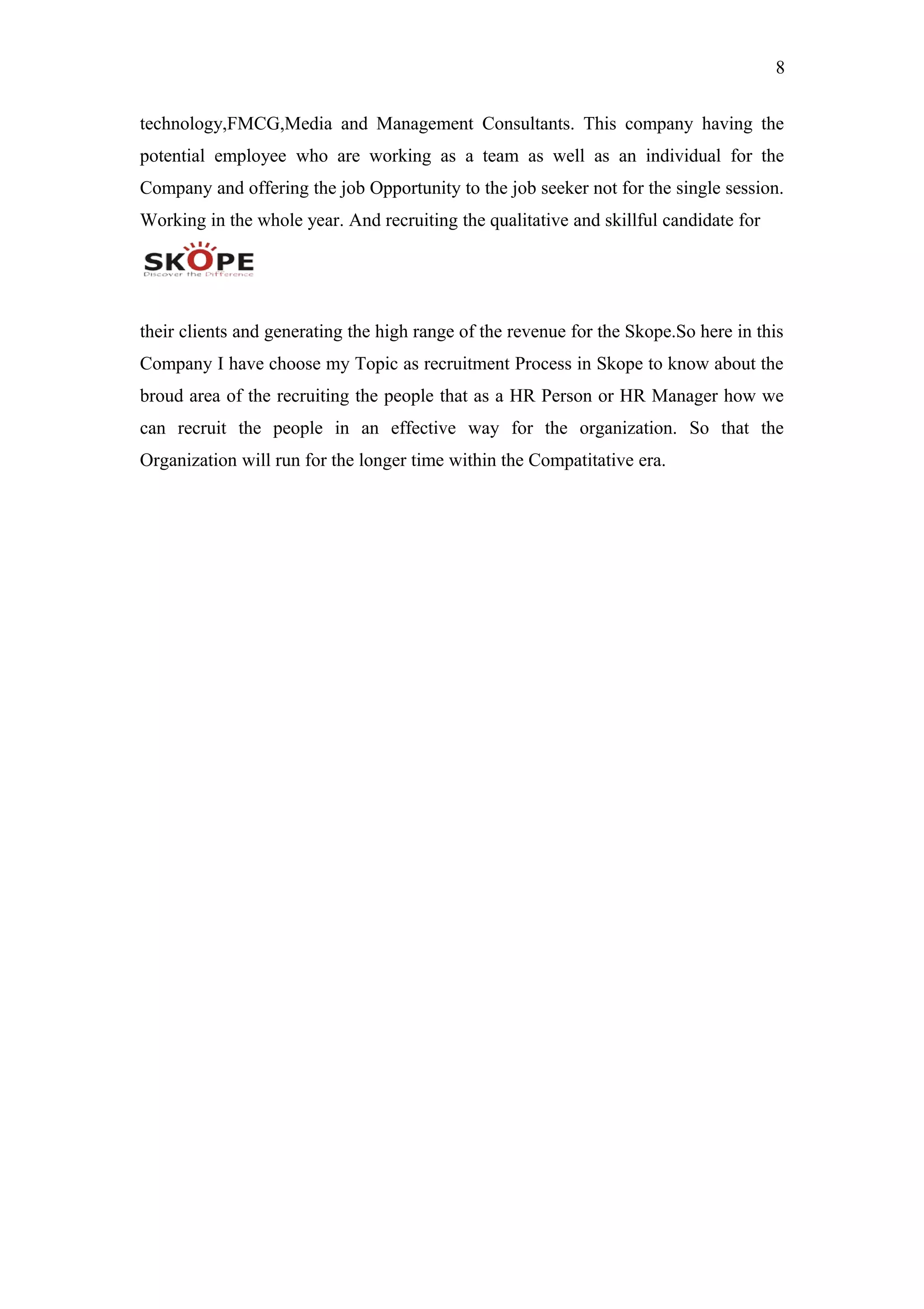 8
technology,FMCG,Media and Management Consultants. This company having the
potential employee who are working as a team as well as an individual for the
Company and offering the job Opportunity to the job seeker not for the single session.
Working in the whole year. And recruiting the qualitative and skillful candidate for
their clients and generating the high range of the revenue for the Skope.So here in this
Company I have choose my Topic as recruitment Process in Skope to know about the
broud area of the recruiting the people that as a HR Person or HR Manager how we
can recruit the people in an effective way for the organization. So that the
Organization will run for the longer time within the Compatitative era.
 