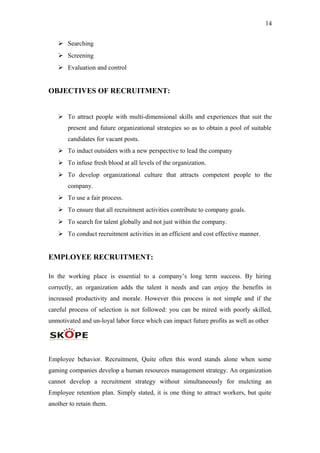 14
 Searching
 Screening
 Evaluation and control
OBJECTIVES OF RECRUITMENT:
 To attract people with multi-dimensional skills and experiences that suit the
present and future organizational strategies so as to obtain a pool of suitable
candidates for vacant posts.
 To induct outsiders with a new perspective to lead the company
 To infuse fresh blood at all levels of the organization.
 To develop organizational culture that attracts competent people to the
company.
 To use a fair process.
 To ensure that all recruitment activities contribute to company goals.
 To search for talent globally and not just within the company.
 To conduct recruitment activities in an efficient and cost effective manner.
EMPLOYEE RECRUITMENT:
In the working place is essential to a company’s long term success. By hiring
correctly, an organization adds the talent it needs and can enjoy the benefits in
increased productivity and morale. However this process is not simple and if the
careful process of selection is not followed: you can be mired with poorly skilled,
unmotivated and un-loyal labor force which can impact future profits as well as other
Employee behavior. Recruitment, Quite often this word stands alone when some
gaming companies develop a human resources management strategy. An organization
cannot develop a recruitment strategy without simultaneously for mulcting an
Employee retention plan. Simply stated, it is one thing to attract workers, but quite
another to retain them.
 