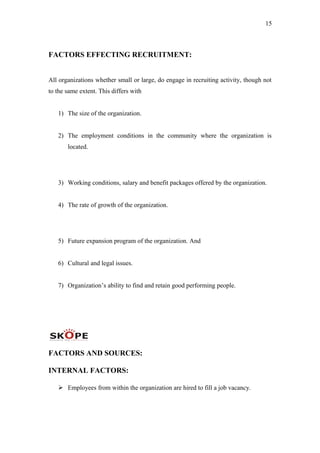 15
FACTORS EFFECTING RECRUITMENT:
All organizations whether small or large, do engage in recruiting activity, though not
to the same extent. This differs with
1) The size of the organization.
2) The employment conditions in the community where the organization is
located.
3) Working conditions, salary and benefit packages offered by the organization.
4) The rate of growth of the organization.
5) Future expansion program of the organization. And
6) Cultural and legal issues.
7) Organization’s ability to find and retain good performing people.
FACTORS AND SOURCES:
INTERNAL FACTORS:
 Employees from within the organization are hired to fill a job vacancy.
 