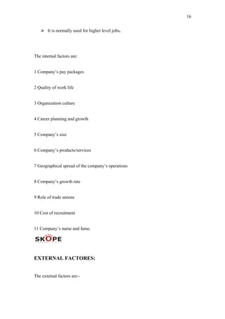 16
 It is normally used for higher level jobs.
The internal factors are:
1 Company’s pay packages
2 Quality of work life
3 Organization culture
4 Career planning and growth
5 Company’s size
6 Company’s products/services
7 Geographical spread of the company’s operations
8 Company’s growth rate
9 Role of trade unions
10 Cost of recruitment
11 Company’s name and fame.
EXTERNAL FACTORES:
The external factors are:-
 