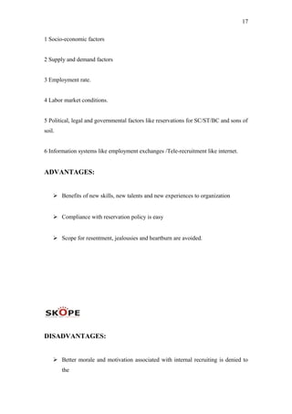 17
1 Socio-economic factors
2 Supply and demand factors
3 Employment rate.
4 Labor market conditions.
5 Political, legal and governmental factors like reservations for SC/ST/BC and sons of
soil.
6 Information systems like employment exchanges /Tele-recruitment like internet.
ADVANTAGES:
 Benefits of new skills, new talents and new experiences to organization
 Compliance with reservation policy is easy
 Scope for resentment, jealousies and heartburn are avoided.
DISADVANTAGES:
 Better morale and motivation associated with internal recruiting is denied to
the
 