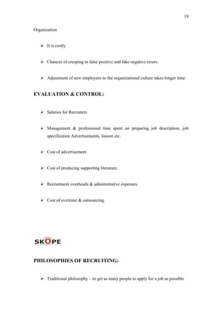 18
Organization
 It is costly
 Chances of creeping in false positive and fake negative errors.
 Adjustment of new employees to the organizational culture takes longer time.
EVALUATION & CONTROL:
 Salaries for Recruiters
 Management & professional time spent on preparing job description, job
specification Advertisements, liaison etc.
 Cost of advertisement
 Cost of producing supporting literature.
 Recruitment overheads & administrative expenses.
 Cost of overtime & outsourcing.
PHILOSOPHIES OF RECRUITING:
 Traditional philosophy – to get as many people to apply for a job as possible
 