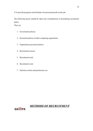 22
4 To provide programs and facilitates for personal growth on the job.
The following factors should be taken into considerations in formulating recruitment
policy.
They are
1. Government policies
2. Personnel policies of other competing organization
3. Organization personnel policies
4. Recruitment sources
5. Recruitment need
6. Recruitment costs
7. Selection criteria and preferences etc.
METHODS OF RECRUITMENT
 