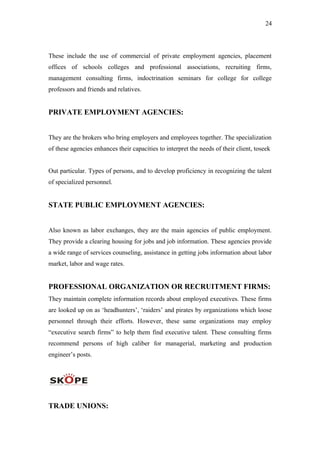 24
These include the use of commercial of private employment agencies, placement
offices of schools colleges and professional associations, recruiting firms,
management consulting firms, indoctrination seminars for college for college
professors and friends and relatives.
PRIVATE EMPLOYMENT AGENCIES:
They are the brokers who bring employers and employees together. The specialization
of these agencies enhances their capacities to interpret the needs of their client, toseek
Out particular. Types of persons, and to develop proficiency in recognizing the talent
of specialized personnel.
STATE PUBLIC EMPLOYMENT AGENCIES:
Also known as labor exchanges, they are the main agencies of public employment.
They provide a clearing housing for jobs and job information. These agencies provide
a wide range of services counseling, assistance in getting jobs information about labor
market, labor and wage rates.
PROFESSIONAL ORGANIZATION OR RECRUITMENT FIRMS:
They maintain complete information records about employed executives. These firms
are looked up on as ‘headhunters’, ‘raiders’ and pirates by organizations which loose
personnel through their efforts. However, these same organizations may employ
“executive search firms” to help them find executive talent. These consulting firms
recommend persons of high caliber for managerial, marketing and production
engineer’s posts.
TRADE UNIONS:
 
