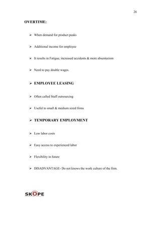 26
OVERTIME:
 When demand for product peaks
 Additional income for employee
 It results in Fatigue, increased accidents & more absenteeism
 Need to pay double wages.
 EMPLOYEE LEASING
 Often called Staff outsourcing
 Useful to small & medium sized firms
 TEMPORARY EMPLOYMENT
 Low labor costs
 Easy access to experienced labor
 Flexibility in future
 DISADVANTAGE- Do not knows the work culture of the firm.
 