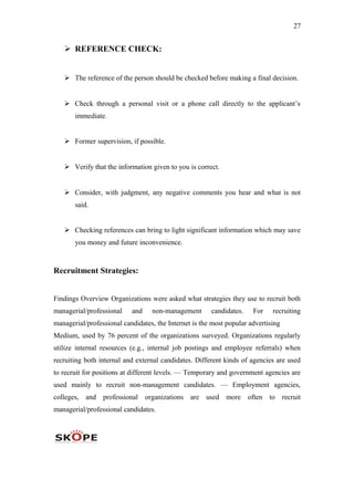 27
 REFERENCE CHECK:
 The reference of the person should be checked before making a final decision.
 Check through a personal visit or a phone call directly to the applicant’s
immediate.
 Former supervision, if possible.
 Verify that the information given to you is correct.
 Consider, with judgment, any negative comments you hear and what is not
said.
 Checking references can bring to light significant information which may save
you money and future inconvenience.
Recruitment Strategies:
Findings Overview Organizations were asked what strategies they use to recruit both
managerial/professional and non-management candidates. For recruiting
managerial/professional candidates, the Internet is the most popular advertising
Medium, used by 76 percent of the organizations surveyed. Organizations regularly
utilize internal resources (e.g., internal job postings and employee referrals) when
recruiting both internal and external candidates. Different kinds of agencies are used
to recruit for positions at different levels. — Temporary and government agencies are
used mainly to recruit non-management candidates. — Employment agencies,
colleges, and professional organizations are used more often to recruit
managerial/professional candidates.
 