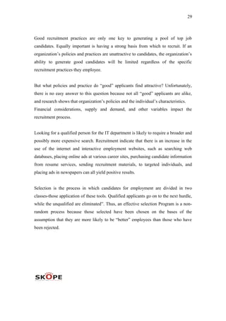 29
Good recruitment practices are only one key to generating a pool of top job
candidates. Equally important is having a strong basis from which to recruit. If an
organization’s policies and practices are unattractive to candidates, the organization’s
ability to generate good candidates will be limited regardless of the specific
recruitment practices they employee.
But what policies and practice do “good” applicants find attractive? Unfortunately,
there is no easy answer to this question because not all “good” applicants are alike,
and research shows that organization’s policies and the individual’s characteristics.
Financial considerations, supply and demand, and other variables impact the
recruitment process.
Looking for a qualified person for the IT department is likely to require a broader and
possibly more expensive search. Recruitment indicate that there is an increase in the
use of the internet and interactive employment websites, such as searching web
databases, placing online ads at various career sites, purchasing candidate information
from resume services, sending recruitment materials, to targeted individuals, and
placing ads in newspapers can all yield positive results.
Selection is the process in which candidates for employment are divided in two
classes-those application of these tools. Qualified applicants go on to the next hurdle,
while the unqualified are eliminated”. Thus, an effective selection Program is a non-
random process because those selected have been chosen on the bases of the
assumption that they are more likely to be “better” employees than those who have
been rejected.
 