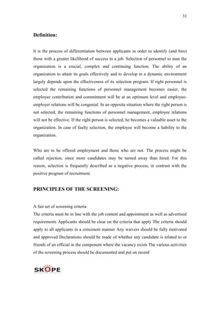 31
Definition:
It is the process of differentiation between applicants in order to identify (and hire)
those with a greater likelihood of success in a job. Selection of personnel to man the
organization is a crucial, complex and continuing function. The ability of an
organization to attain its goals effectively and to develop in a dynamic environment
largely depends upon the effectiveness of its selection program. If right personnel is
selected the remaining functions of personnel management becomes easier, the
employee contribution and commitment will be at an optimum level and employee-
employer relations will be congenial. In an opposite situation where the right person is
not selected, the remaining functions of personnel management, employee relations
will not be effective. If the right person is selected, he becomes a valuable asset to the
organization. In case of faulty selection, the employee will become a liability to the
organization.
Who are to be offered employment and those who are not. The process might be
called rejection, since more candidates may be turned away than hired. For this
reason, selection is frequently described as a negative process, in contrast with the
positive program of recruitment.
PRINCIPLES OF THE SCREENING:
A fair set of screening criteria
The criteria must be in line with the job content and appointment as well as advertised
requirements Applicants should be clear on the criteria that apply The criteria should
apply to all applicants in a consistent manner Any waivers should be fully motivated
and approved Declarations should be made of whether any candidate is related to or
friends of an official in the component where the vacancy exists The various activities
of the screening process should be documented and put on record
 