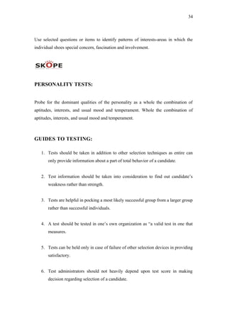 34
Use selected questions or items to identify patterns of interests-areas in which the
individual shoes special concern, fascination and involvement.
PERSONALITY TESTS:
Probe for the dominant qualities of the personality as a whole the combination of
aptitudes, interests, and usual mood and temperament. Whole the combination of
aptitudes, interests, and usual mood and temperament.
GUIDES TO TESTING:
1. Tests should be taken in addition to other selection techniques as entire can
only provide information about a part of total behavior of a candidate.
2. Test information should be taken into consideration to find out candidate’s
weakness rather than strength.
3. Tests are helpful in pocking a most likely successful group from a larger group
rather than successful individuals.
4. A test should be tested in one’s own organization as “a valid test in one that
measures.
5. Tests can be held only in case of failure of other selection devices in providing
satisfactory.
6. Test administrators should not heavily depend upon test score in making
decision regarding selection of a candidate.
 