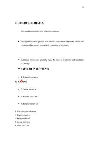 38
CHECK OF REFERENCES:
 References are used in most selection processes.
 During the selection process it is believed that former employers, friends and
professional personnel give reliable evaluation of applicant.
 Reference checks are generally made by mail or telephone and sometimes
personally.
 TYPES OF INTERVIEWS:
 1. Informal interview
.
 2.Formal interview
 3. Planned interview
 4. Patterned interview
5. Non-directive interview
6. Depth interview
7. Stress interview
8. Group interview
9. Panel interview
 