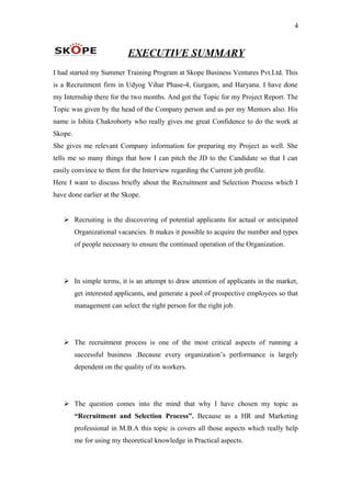 4
EXECUTIVE SUMMARY
I had started my Summer Training Program at Skope Business Ventures Pvt.Ltd. This
is a Recruitment firm in Udyog Vihar Phase-4, Gurgaon, and Haryana. I have done
my Internship there for the two months. And got the Topic for my Project Report. The
Topic was given by the head of the Company person and as per my Mentors also. His
name is Ishita Chakroborty who really gives me great Confidence to do the work at
Skope.
She gives me relevant Company information for preparing my Project as well. She
tells me so many things that how I can pitch the JD to the Candidate so that I can
easily convince to them for the Interview regarding the Current job profile.
Here I want to discuss briefly about the Recruitment and Selection Process which I
have done earlier at the Skope.
 Recruiting is the discovering of potential applicants for actual or anticipated
Organizational vacancies. It makes it possible to acquire the number and types
of people necessary to ensure the continued operation of the Organization.
 In simple terms, it is an attempt to draw attention of applicants in the market,
get interested applicants, and generate a pool of prospective employees so that
management can select the right person for the right job.
 The recruitment process is one of the most critical aspects of running a
successful business .Because every organization’s performance is largely
dependent on the quality of its workers.
 The question comes into the mind that why I have chosen my topic as
“Recruitment and Selection Process”. Because as a HR and Marketing
professional in M.B.A this topic is covers all those aspects which really help
me for using my theoretical knowledge in Practical aspects.
 