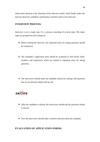 40
inform their decision to the chairman of the interview board, which finally makes the
decision about the candidate’s performance and their ranks in the interview.
INTERVIEW PROCESS:
Interview is not a single step. It is a process consisting of several steps. The major
steps are grouped into four categories.
 Before starting the interview, the important areas for asking questions should
be worked out.
 The candidate’s application form should be examined to find his/her skills,
incidents and experiences which are related to important areas for asking
questions.
 The interviewer should make the candidate relaxed by starting with questions
that are not directly related with the job.
 After the candidate is relaxed, the interviewer should ask the questions related
to the job.
 Now the interviewer should make a tentative decision about the candidate.
EVALUATION OF APPLICATION FORMS:
 
