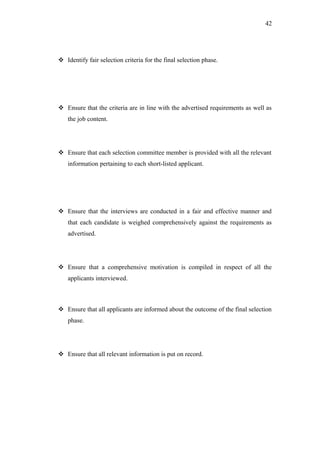 42
 Identify fair selection criteria for the final selection phase.
 Ensure that the criteria are in line with the advertised requirements as well as
the job content.
 Ensure that each selection committee member is provided with all the relevant
information pertaining to each short-listed applicant.
 Ensure that the interviews are conducted in a fair and effective manner and
that each candidate is weighed comprehensively against the requirements as
advertised.
 Ensure that a comprehensive motivation is compiled in respect of all the
applicants interviewed.
 Ensure that all applicants are informed about the outcome of the final selection
phase.
 Ensure that all relevant information is put on record.
 