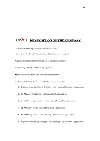 49
KEY POSITION OF THE COMPANY
 Some of the bulk positions we have worked on:
•Sales Executive for Life Insurance and Health Insurance companies
•Operations executive for Insurance and Hospitality companies
•Executive profiles for a Publishing organization
•Team leader collections for a consumer loan company
 Some of the other profiles closed in last couple of months:
1. Regional Head Sales North & South – with a leading Hospitality Organization
2. Sr. Manager Collections – with a couple of organizations
3. Zonal Marketing manager – with a leading Hospitality Organization
4. PR Manager – with a leading Hospitality Organization
5. Chief Manager Risk – with a leading Life Insurance Organization
6. Regional Relationship Manager – with a leading Life Insurance Organization
 