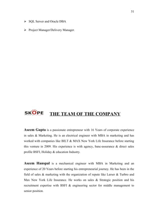 51
 SQL Server and Oracle DBA
 Project Manager/Delivery Manager.
THE TEAM OF THE COMPANY
Aseem Gupta is a passionate entrepreneur with 16 Years of corporate experience
in sales & Marketing. He is an electrical engineer with MBA in marketing and has
worked with companies like BILT & MAX New York Life Insurance before starting
this venture in 2009. His experience is with agency, banc-assurance & direct sales
profile BSFI, Holiday & education Industry.
Aseem Hanspal is a mechanical engineer with MBA in Marketing and an
experience of 20 Years before starting his entrepreneurial journey. He has been in the
field of sales & marketing with the organization of repute like Larser & Turbro and
Max New York Life Insurance. He works on sales & Strategic position and his
recruitment expertise with BSFI & engineering sector for middle management to
senior position.
 