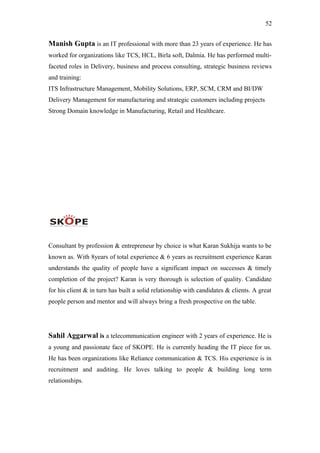 52
Manish Gupta is an IT professional with more than 23 years of experience. He has
worked for organizations like TCS, HCL, Birla soft, Dalmia. He has performed multi-
faceted roles in Delivery, business and process consulting, strategic business reviews
and training:
ITS Infrastructure Management, Mobility Solutions, ERP, SCM, CRM and BI/DW
Delivery Management for manufacturing and strategic customers including projects
Strong Domain knowledge in Manufacturing, Retail and Healthcare.
Consultant by profession & entrepreneur by choice is what Karan Sukhija wants to be
known as. With 8years of total experience & 6 years as recruitment experience Karan
understands the quality of people have a significant impact on successes & timely
completion of the project? Karan is very thorough is selection of quality. Candidate
for his client & in turn has built a solid relationship with candidates & clients. A great
people person and mentor and will always bring a fresh prospective on the table.
Sahil Aggarwal is a telecommunication engineer with 2 years of experience. He is
a young and passionate face of SKOPE. He is currently heading the IT piece for us.
He has been organizations like Reliance communication & TCS. His experience is in
recruitment and auditing. He loves talking to people & building long term
relationships.
 