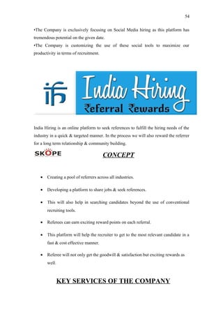 54
•The Company is exclusively focusing on Social Media hiring as this platform has
tremendous potential on the given date.
•The Company is customizing the use of these social tools to maximize our
productivity in terms of recruitment.
India Hiring is an online platform to seek references to fulfill the hiring needs of the
industry in a quick & targeted manner. In the process we will also reward the referrer
for a long term relationship & community building.
CONCEPT
• Creating a pool of referrers across all industries.
• Developing a platform to share jobs & seek references.
• This will also help in searching candidates beyond the use of conventional
recruiting tools.
• Referees can earn exciting reward points on each referral.
• This platform will help the recruiter to get to the most relevant candidate in a
fast & cost effective manner.
• Referee will not only get the goodwill & satisfaction but exciting rewards as
well.
KEY SERVICES OF THE COMPANY
 