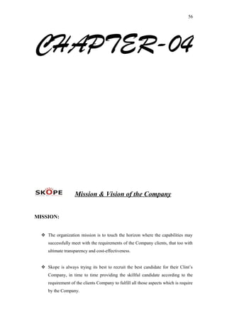 56
CHAPTER-04
Mission & Vision of the Company
MISSION:
 The organization mission is to touch the horizon where the capabilities may
successfully meet with the requirements of the Company clients, that too with
ultimate transparency and cost-effectiveness.
 Skope is always trying its best to recruit the best candidate for their Clint’s
Company, in time to time providing the skillful candidate according to the
requirement of the clients Company to fulfill all those aspects which is require
by the Company.
 
