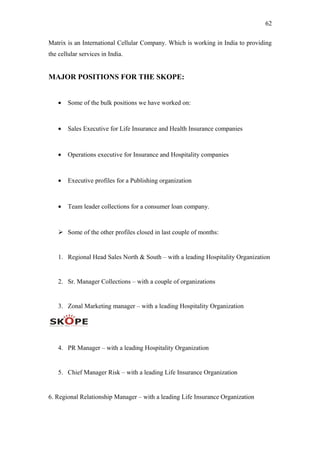 62
Matrix is an International Cellular Company. Which is working in India to providing
the cellular services in India.
MAJOR POSITIONS FOR THE SKOPE:
• Some of the bulk positions we have worked on:
• Sales Executive for Life Insurance and Health Insurance companies
• Operations executive for Insurance and Hospitality companies
• Executive profiles for a Publishing organization
• Team leader collections for a consumer loan company.
 Some of the other profiles closed in last couple of months:
1. Regional Head Sales North & South – with a leading Hospitality Organization
2. Sr. Manager Collections – with a couple of organizations
3. Zonal Marketing manager – with a leading Hospitality Organization
4. PR Manager – with a leading Hospitality Organization
5. Chief Manager Risk – with a leading Life Insurance Organization
6. Regional Relationship Manager – with a leading Life Insurance Organization
 