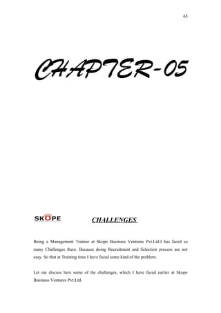 65
CHAPTER-05
CHALLENGES
Being a Management Trainee at Skope Business Ventures Pvt.Ltd.I has faced so
many Challenges there. Because doing Recruitment and Selection process are not
easy. So that at Training time I have faced some kind of the problem.
Let me discuss here some of the challenges, which I have faced earlier at Skope
Business Ventures Pvt.Ltd.
 