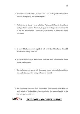 66
 Some time I have faced the problem while I was pitching to Candidate about
the Job Description of the Client Company.
 At first time in Skope I have called the Placement Officer of the different
Colleges for the Campus Placement, they given me the positive response. But
at the end the Placement Officer any good feedback in terms of Campus
Placement.
 In a day I had done something 25-35 call to the Candidate but at the end I
didn’t scheduled any Interview.
 It was the bit difficult to Schedule the Interview at list 5 Candidate at a first
time at my Internship.
 The challenges were also to call the stranger person who really I don’t know
personally.Beacause they having different set of mind.
 The challenges were also about the checking the Communication skills and
work attitude of the Candidate. Checking whether they are comfortable for the
current requirement or not.
FINDINGS AND OBSERVATION
 