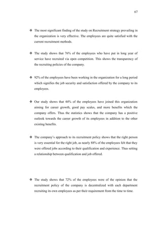 67
 The most significant finding of the study on Recruitment strategy prevailing in
the organization is very effective. The employees are quite satisfied with the
current recruitment methods.
 The study shows that 76% of the employees who have put in long year of
service have recruited via open competition. This shows the transparency of
the recruiting policies of the company.
 92% of the employees have been working in the organization for a long period
which signifies the job security and satisfaction offered by the company to its
employees.
 Our study shows that 44% of the employees have joined this organization
aiming for career growth, good pay scales, and more benefits which the
company offers. Thus the statistics shows that the company has a positive
outlook towards the career growth of its employees in addition to the other
existing benefits.
 The company’s approach to its recruitment policy shows that the right person
is very essential for the right job, as nearly 88% of the employees felt that they
were offered jobs according to their qualification and experience. Thus setting
a relationship between qualification and job offered.
 The study shows that 72% of the employees were of the opinion that the
recruitment policy of the company is decentralized with each department
recruiting its own employees as per their requirement from the time to time.
 