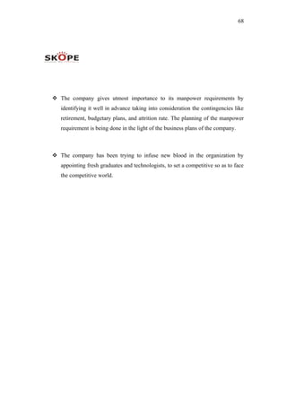 68
 The company gives utmost importance to its manpower requirements by
identifying it well in advance taking into consideration the contingencies like
retirement, budgetary plans, and attrition rate. The planning of the manpower
requirement is being done in the light of the business plans of the company.
 The company has been trying to infuse new blood in the organization by
appointing fresh graduates and technologists, to set a competitive so as to face
the competitive world.
 