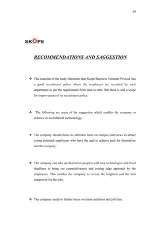 69
RECOMMENDATIONS AND SAGGESTION
 The outcome of the study illustrates that Skope Business Ventures Pvt.Ltd. has
a good recruitment policy where the employees are recruited by each
department as per the requirement from time to time. But there is still a scope
for improvement of its recruitment policy.
 The following are some of the suggestion which enables the company to
enhance its recruitment methodology.
 The company should focus its attention more on campus interviews to attract
young potential employees who have the zeal to achieve goal for themselves
and the company.
 The company can take up short-term projects with new technologies and fixed
deadlines to bring out competitiveness and cutting edge approach by the
employees. This enables the company to recruit the brightest and the best
manpower for the jobs.
 The company needs to further focus on talent auditions and job fairs.
 