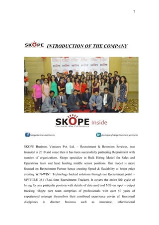 7
INTRODUCTION OF THE COMPANY
SKOPE Business Ventures Pvt. Ltd. – Recruitment & Retention Services, was
founded in 2010 and since then it has been successfully partnering Recruitment with
number of organizations. Skope specialize in Bulk Hiring Model for Sales and
Operations team and head hunting middle senior positions. Our model is more
focused on Recruitment Partner hence creating Speed & Scalability at better price
creating WIN-WIN!! Technology backed solutions through our Recruitment portal –
MY’HIRE 361 (Real-time Recruitment Tracker). It covers the entire life cycle of
hiring for any particular position with details of data used and MIS on input – output
tracking. Skope core team comprises of professionals with over 50 years of
experienced amongst themselves their combined experience covers all functional
disciplines in divorce business such as insurance, informational
 