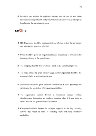 70
 Incentives and contest for employee referrals and the use of web based
resources such as job boards and job distribution services would go a long way
in enhancing the recruitment process.
 H.R Department should be more practical and efficient so that the recruitment
and selection become more effective.
 Stress should be given on proper maintenance of database of application for
future recruitment in the organization.
 The company should follow new traits / trends in the recruitment process.
 The stress should be given on knowledge and the experience should be the
major criteria for selection of employees.
 More stress should be given to recruit qualification & skills percentage for
scrutinizing the application of prospective candidates
 The organization cannot develop a recruitment strategy without
simultaneously formulating an employee retention plan. It is one thing to
attract workers, but quite another to retain them.
 Company should also focus on the employee happiness, so that they can easily
achieve their target in terms of recruiting more and more qualitative
candidates.
 